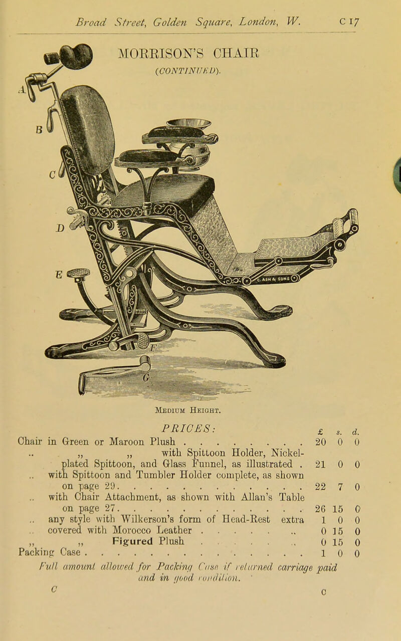 Medium Height. PRICES: £ s< d Chair in Green or Maroon Plush 20 0 0 „ „ with Spittoon Holder, Nickel- plated Spittoon, and Glass Funnel, as illustrated 21 0 0 with Spittoon and Tumbler Holder complete, as shown on page 2!) 22 7 0 with Chair Attachment, as shown with Allan's Table on page 27 26 15 0 any style with Wilkerson's form of Head-Rest extra 10 0 covered with Morocco Leather 0 15 0 Figured Plush 0 15 0 Packing Case 100 Full, amount, allowed for Packing ( 'use if 1 darned carriage paid and in i/ood rondUion. 0 0