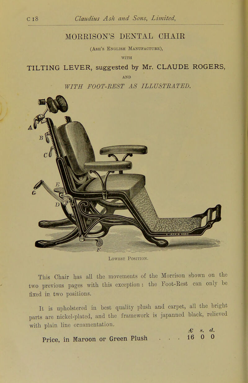 MORRISON'S DENTAL CHAIR (Ash's English Manufacture), WITH TILTING LEVER, suggested by Mr. CLAUDE ROGERS, AND WITH FOOT-REST AS ILLUSTRATED. Lowest Position. This Chair has all the movements of the Morrison shown on the two previous pages with this exception : the Foot-Kest can only be fixed in. two positions. It is upholstered in best quality plush and carpet, all the bright parts are nickel-plated, and the framework is japanned black, relieved with plain line ornamentation. £ s. d. Price, in Maroon or Green Plush . . . 16 0 0