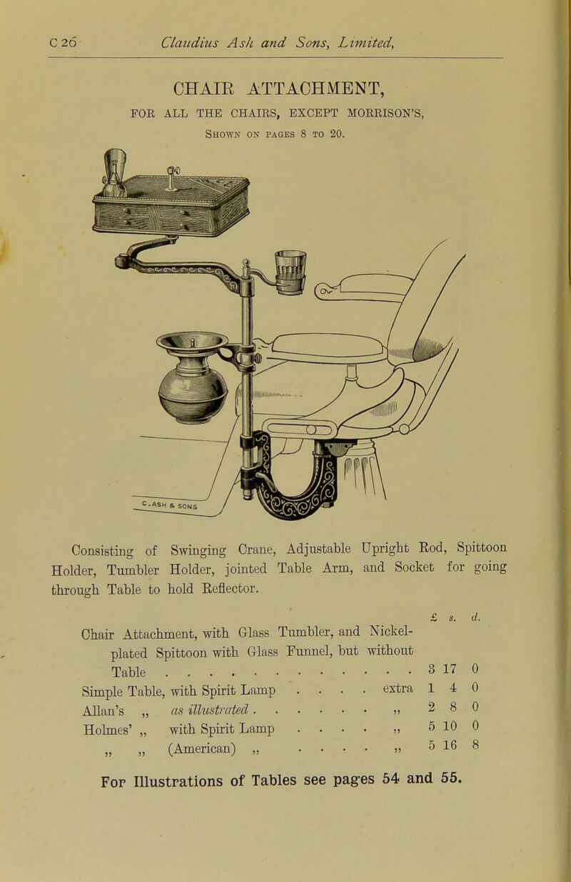 CHAIE ATTACHMENT, FOR ALL THE CHAIRS, EXCEPT MORRISON'S, Shown on pages 8 to 20. Consisting of Swinging Crane, Adjustable Upright Rod, Spittoon Holder, Tumbler Holder, jointed Table Arm, and Socket for going through Table to hold Reflector. £ s. d. Chair Attachment, with Glass Tumbler, and Nickel- plated Spittoon with Glass Funnel, but without Table 3 17 0 Simple Table, with Spirit Lamp .... extra 140 Allan's „ as illustrated „ 2 8 0 Holmes' „ with Spirit Lamp .... „ 5 10 0 „ „ (American) „ .... „ 5 16 8 For Illustrations of Tables see pages 54 and 55.