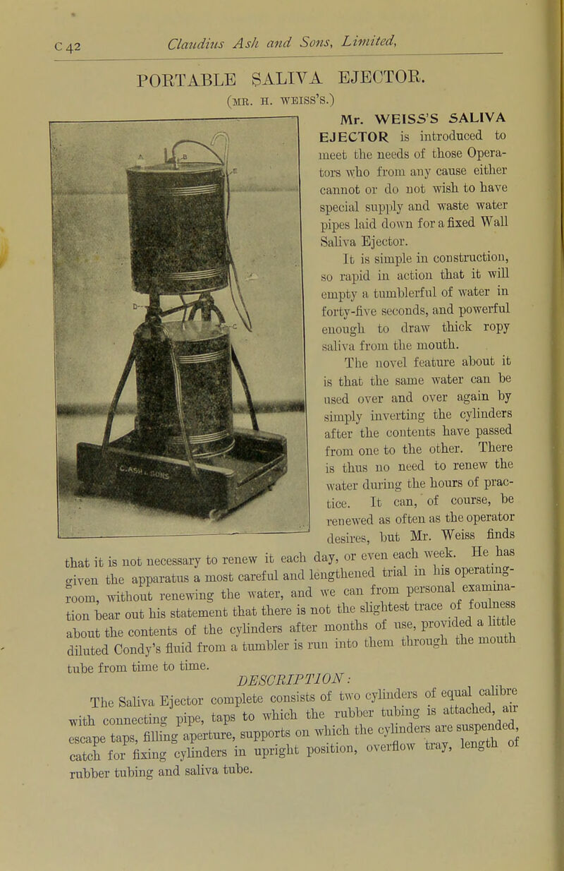 C42 r PORTABLE SALIVA EJECTOR. (MR. H. WEISS'S.) Mr. WEISS'S 5ALIVA EJECTOR is introduced to meet the needs of those Opera- tors who from any cause either cannot or do not wish to have special supply and waste water pipes laid down for a fixed Wall Saliva Ejector. It is simple in construction, so rapid in action that it will empty a tumblerful of water in forty-five seconds, and powerful enough to draw thick ropy saliva from the mouth. The novel feature about it is that the same water can be used over and over again by simply inverting the cylinders after the contents have passed from one to the other. There BBfi is thus no need to renew the J^mfttiwmr water during the hours of prac- tice. It can, of course, be renewed as often as the operator desires, but Mr. Weiss finds that it is not necessary to renew it each day, or even each week. He has civen the apparatus a most careful and lengthened trial m his operating- room, without renewing the water, and we can from personal examina- tion bear out his statement that there is not the slightest trace of foulness about the contents of the cylinders after months of use, provided a little diluted Condy's fluid from a tumbler is run into them through the mouth tube from time to time. DESCRIP Tl ON: The Saliva Ejector complete consists of two cylinders of equal^cahbre With connecting pipe, taps to which the rubber tubmg is attached arr iC*a^ — on which the ^aresuspeMe catch for fixing cylinders in upright position, overflow tray, length rubber tubing and saliva tube.