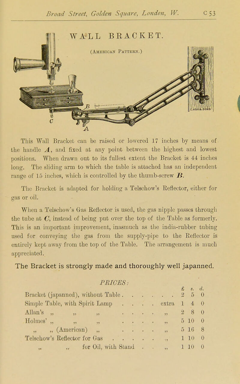 A This Wall Bracket can be raised or lowered 17 inches by means of the handle A, and fixed at any point between the highest and lowest positions. When drawn out to its fullest extent the Bracket is 44 inches long. The sliding arm to which the table is attached has an independent range of 15 inches, which is controlled by the thumb-screw ~B. The Bracket is adapted for holding a Telschow's Reflector, either for gas or oil. When a Telschow's Gas Reflector is used, the gas nipple passes through the tube at C, instead of being put over the top of the Table as formerly. This is an important improvement, inasmuch as the india-rubber tubing used for conveying the gas from the supply-pipe to the Reflector is entirely kept away from the top of the Table. The arrangement is much appreciated. The Bracket is strongly made and thoroughly well japanned. PRICES: Holmes' „ „ „ . . „ „ (American) „ Telschow's Reflector for Gas Bracket (japanned), without Table Simple Table, with Spirit Lamp extra 5» £ s. d. 2 5 0 1 4 0 2 8 0 5 10 0 5 1G 8 1 10 0