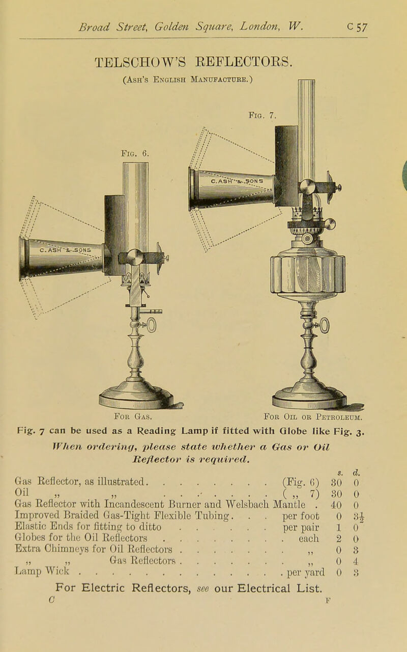 TELSCHOW'S REFLECTORS. (Ash's English Manufactuee.) Fig. 6. IT J' 1 1' i 1 1 For Gas. For Oil or Petroleum. Fig. 7 can be used as a Reading Lamp if fitted with Globe like Fig. 3. When ordering, please state ivhethev a Gas or Oil Reflector is required. s. d. Gas Reflector, as illustrated (Fig. (!) 30 0 Oil „ „ ...-....(„ 7) 30 0 Gas Eeflector with Incandescent Burner and Welsback Mantle . 40 0 Improved Braided Gas-Tight Flexible Tubing. . . per foot 0 3£ Elastic Ends for fitting to ditto ...... per pair 1 0 Globes for the Oil Reflectors each 2 0 Extra Chimneys for Oil Reflectors „ 0 3 „ „ Gas Reflectors „ 0 4 Lamp Wick per yard 0 3 For Electric Reflectors, see our Electrical List. C F