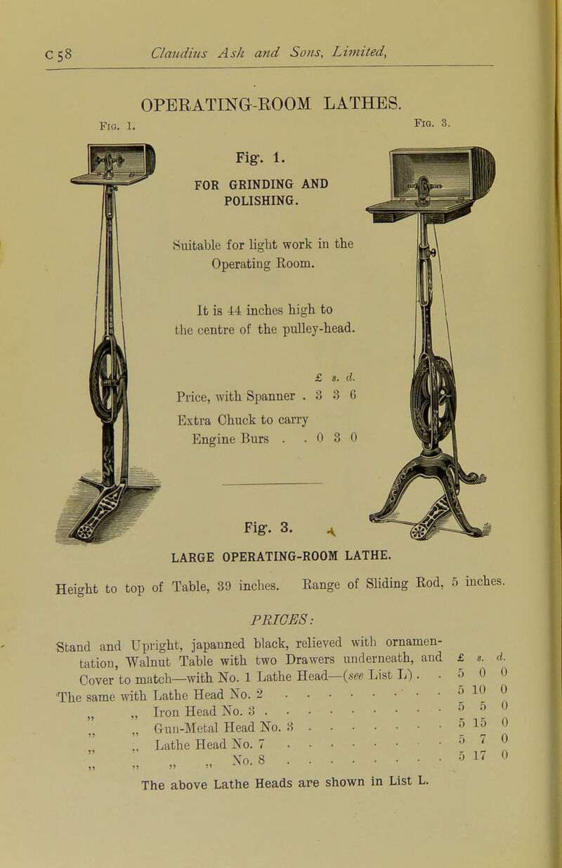 OPERATING-ROOM LATHES. Fig. 1. FlG- 3- Fig-. 1. FOR GRINDING AND POLISHING. Suitable for light work in the Operating Room. It is -L4 inches high to the centre of the pulley-head. £ s. d. Price, with Spanner .336 Extra Chuck to carry Engine Burs . .030 Fig-- 3. A '^^TP LARGE OPERATING-ROOM LATHE. Height to top of Table, 39 inches. Range of Sliding Rod, 5 inches. PRICES: Stand and Upright, japanned black, relieved with ornamen- tation, Walnut Table with two Drawers underneath, and £ s. </. Cover to match—with No. 1 Lathe Head—(see List L) . .500 •The same with Lathe Head No. 2 • • 5 10 0 „ Iron Head No. 3 5 5 0 „ Gun-Metal Head No. 3 5 15 0 :, Lathe Head No. 7 5 7 0 ;: :; „ » *>.» »» ° The above Lathe Heads are shown in List L.