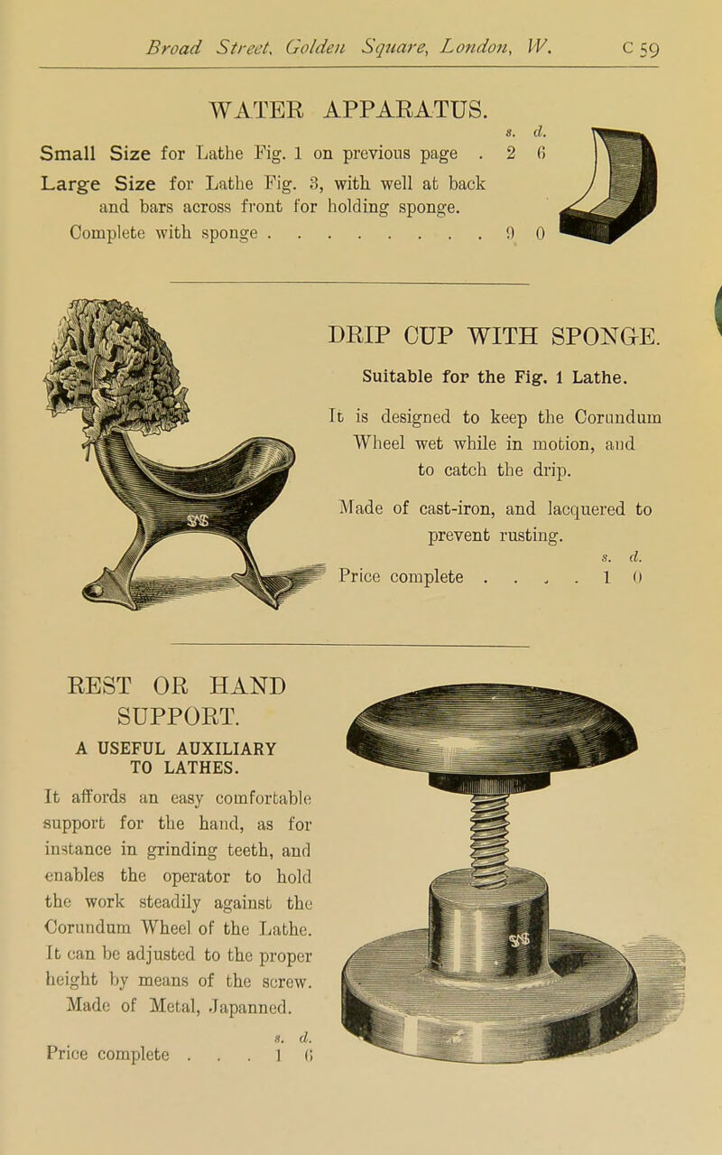 WATER APPARATUS. s. d. Small Size for Lathe Fig. 1 on previous page . 2 fi Large Size for Lathe Fig. 3, with, well at back and bars across front for holding sponge. Complete with sponge 9 0 DRIP CUP WITH SPONGE. Suitable for the Fig. 1 Lathe. It is designed to keep the Corundum Wheel wet while in motion, and to catch the drip. Made of cast-iron, and lacquered to prevent rusting. Price complete s. d. 1 0 REST OR HAND SUPPORT. A USEFUL AUXILIARY TO LATHES. It affords an easy comfortable support for the hand, as for in-lance in grinding teeth, and enables the operator to hold the work steadily against the Corundum Wheel of the Lathe. It can be adjusted to the proper height by means of the screw. Made of Metal, Japanned. d.