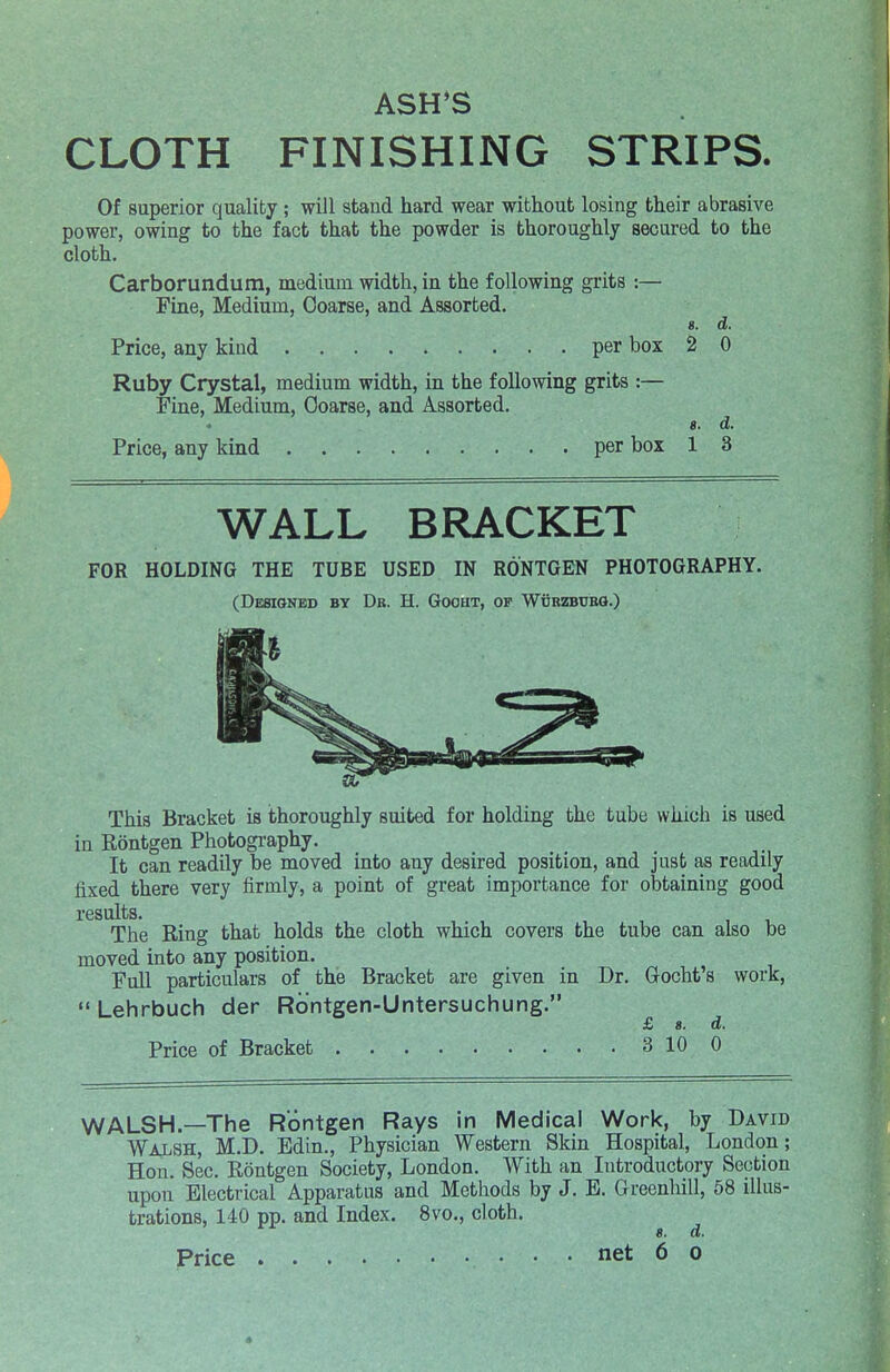 ASH'S CLOTH FINISHING STRIPS. Of superior quality; will stand hard wear without losing their abrasive power, owing to the fact that the powder is thoroughly secured to the cloth. Carborundum, medium width, in the following grits:— Fine, Medium, Coarse, and Assorted. 8. d. Price, any kind per box 2 0 Ruby Crystal, medium width, in the following grits :— Fine, Medium, Coarse, and Assorted. 8. d. Price, any kind per box 1 WALL BRACKET FOR HOLDING THE TUBE USED IN RONTGEN PHOTOGRAPHY. (Designed by Dr. H. Gooht, of Wcrzbubo.) This Bracket is thoroughly suited for holding the tube which is used in Rontgen Photography. It can readily be moved into any desired position, and just as readily fixed there very firmly, a point of great importance for obtaining good results. The Ring that holds the cloth which covers the tube can also be moved into any position. Full particulars of the Bracket are given in Dr. Gocht's work,  Lehrbuch der Rontgen-Untersuchung. £ 8. d. Price of Bracket 3 10 0 WALSH.—The Rontgen Rays in Medical Work, by David Walsh, M.D. Edin., Physician Western Skin Hospital, London; Hon. Sec. Rontgen Society, London. With an Introductory Section upon Electrical Apparatus and Methods by J. E. Greenhill, 58 illus- trations, 140 pp. and Index. 8vo., cloth. 8. d. Price net 6 o