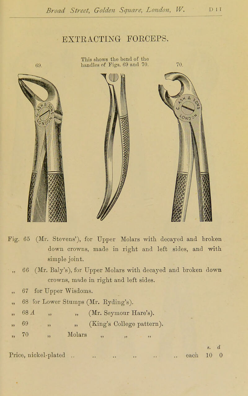 EXTRACTING FORCEPS. This shows the bend of the 60. handles of Figs. 69 and 70. 70. Fig. 65 (Mr. Stevens'), for Upper Molars with decayed and broken down crowns, made in right and left sides, and with simple joint. „ 66 (Mr. Baly's), for Upper Molars with decayed and broken down crowns, made in right and left sides. ,, 67 for Upper Wisdoms. „ 68 for Lower Stumps (Mr. Eyding's). „ 68 A „ „ (Mr. Seymour Hare's). „ 69 „ „ (King's College pattern). „ 70 „ Molars ft. d Price, nickel-plated .. .. .. .. .. .. each 10 0