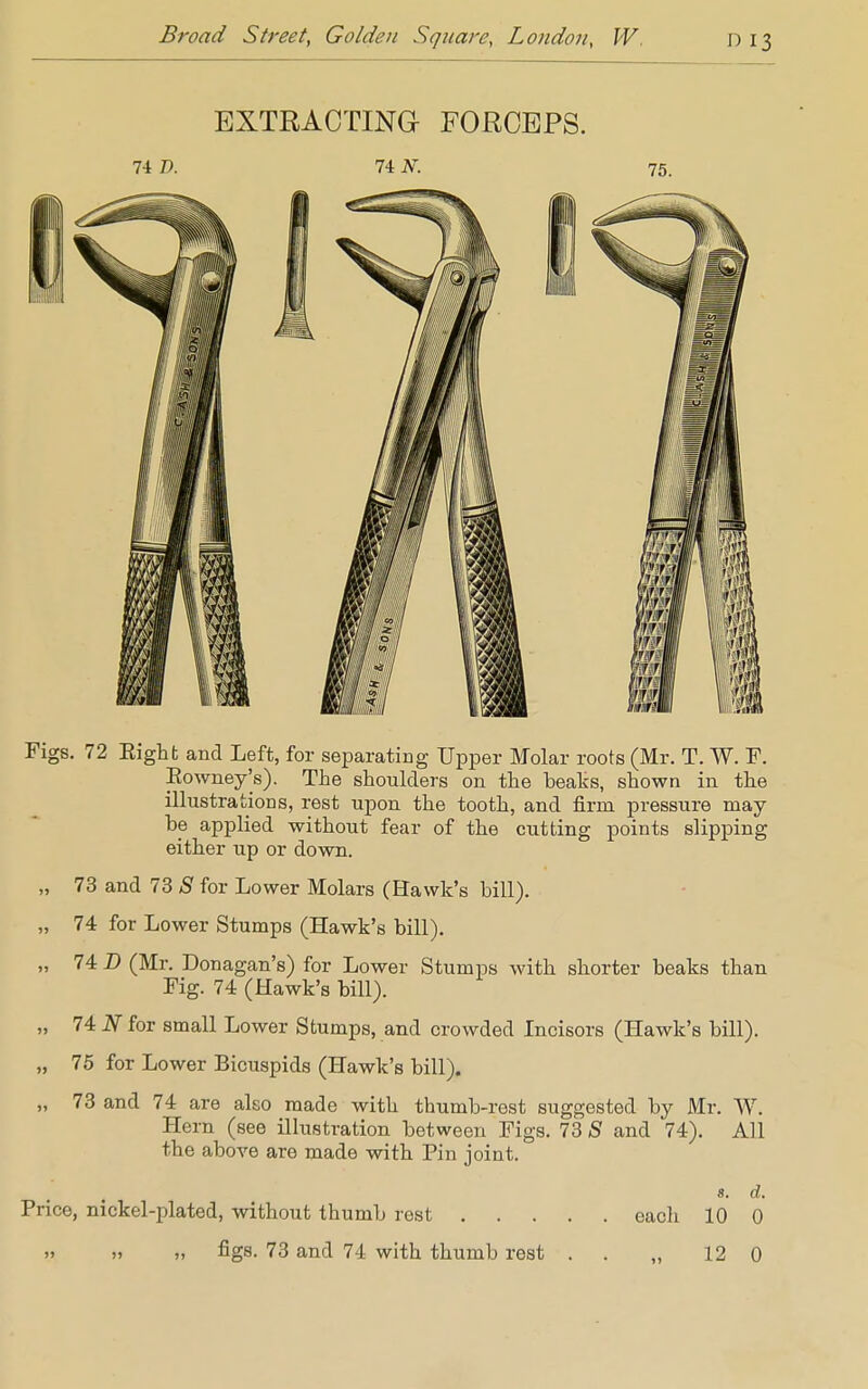 EXTRACTING- FORCEPS. 74 I). 74 N. 75. Figs. 72 Eight and Left, for separating Upper Molar roots (Mr. T. W. F. Rowney's). The shoulders on the beaks, shown in the illustrations, rest upon the tooth, and firm pressure may be applied without fear of the cutting points slipping either up or down. „ 73 and 73 S for Lower Molars (Hawk's bill). „ 74 for Lower Stumps (Hawk's bill). „ 74 D (Mr. Donagan's) for Lower Stumps with shorter beaks than Fig. 74 (Hawk's bill). „ 74 N for small Lower Stumps, and crowded Incisors (Hawk's bill). „ 75 for Lower Bicuspids (Hawk's bill). „ 73 and 74 are also made with thumb-rest suggested by Mr. W. Hern (see illustration between Figs. 73 S and 74). All the above are made with Pin joint. s. d. Price, nickel-plated, without thumb rest each 10 0