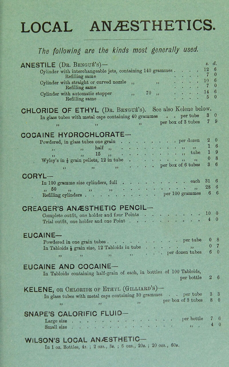 LOCAL ANESTHETICS. The following are the kinds most generally used. 7 0 10 6 7 0 14 6 5 0 ANESTILE (Dr. Bangui's)— *• <*■ Cylinder with, interchangeable jets, containing 140 grammes .... 12 Refilling same Cylinder with straight or curved nozzle ,, Refilling same Cylinder with automatic stopper ,, 70 ,, Refilling same CHLORIDE OF ETHYL (Dr. Bengub's). See also Kelene below. In glass tubes with metal caps containing 40 grammes . . per tube 3 0 per box of 3 tubes 7 9 COCAINE HYDROCHLORATE— Powdered, in glass tubes one grain per dozen 2 0 naif 16 15 tube 1 9 i.I n ft Wyley's in £ grain pellets, 12 in tube per box of 6 tubes 3 6 CORYL— In 100 gramme size cylinders, full eax^x 31 6 Refilling cylinders per 100 grammes 6 6 CREAGER'S AN/ESTHETIC PENCIL— Complete outfit, one holder and four Points 10 0 Trial outfit, one holder and one Point * 0 EUCAINE— _ „ 0 Powdered in one grain tubes per tube 0 8 In Tabloids J grain size, 12 Tabloids in tube » 07 . ■. per dozen tubes 6 0 i) ») >i >'• . 5 EUCAINE AND COCAINE— In Tabloids containing half-grain of each, in bottles of 100 Tabloids, per bottle 2 6 KELENE, or Chloride of Ethyl (Gilliard's)— In glass tubes with metal caps containing 30 grammes . . per tube 3 3 per box of 3 tubes 8 0 ii n  r SNAPE'S CALORIFIC FLUID- Large size per bottle 7 6 Small size » - WILSON'S LOCAL AN/ESTHETIC—