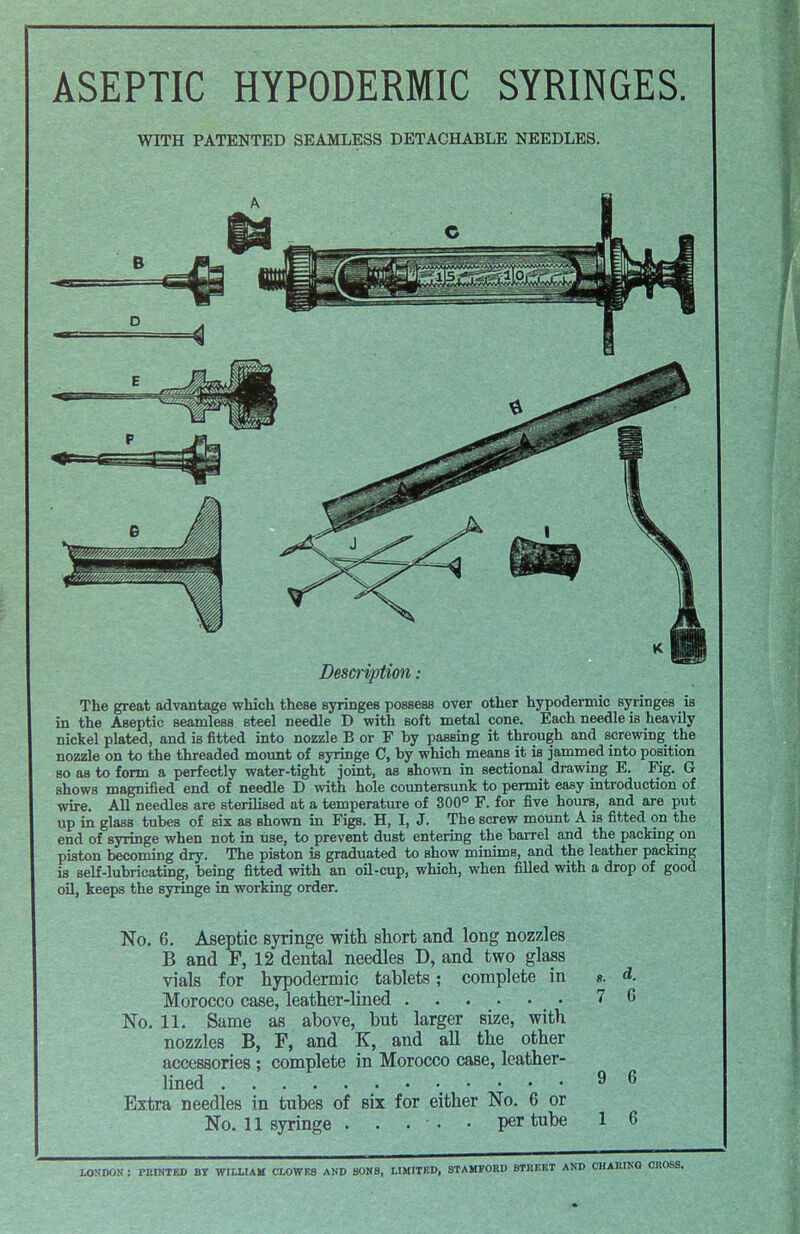 ASEPTIC HYPODERMIC SYRINGES. WITH PATENTED SEAMLESS DETACHABLE NEEDLES. Description The great advantage which these syringes possess over other hypodermic syringes is in the Aseptic seamless steel needle D with soft metal cone. Each needle is heavily nickel plated, and is fitted into nozzle B or F by passing it through and screwing the nozzle on to the threaded mount of syringe C, by which means it is jammed into position so as to form a perfectly water-tight joint, as Bhown in sectional drawing E. Fig. G shows magnified end of needle D with hole countersunk to permit easy introduction of wire. All needles are sterilised at a temperature of 300° F. for five hours, and are put up in glass tubes of six as Bhown in Figs. H, I, J. The screw mount A is fitted on the end of syringe when not in use, to prevent dust entering the barrel and the packingon piston becoming dry. The piston is graduated to show minims, and the leather packing is self-lubricating, being fitted with an oil-cup, which, when filled with a drop of good oil, keeps the syringe in working order. No. 6. Aseptic syringe with short and long nozzles B and F, 12 dental needles D, and two glass vials for hypodermic tablets; complete in «. Morocco case, leather-lined 7 No. 11. Same as above, but larger size, with nozzles B, F, and K, and all the other accessories ; complete in Morocco case, leather- lined 9 Extra needles in tubes of six for either No. 6 or No. 11 syringe . . • • • per tube 1 d. 6 LONDON : PRINTED BY WILLIAM CLOWES AND SONS, LIMITED, STAMFORD STREET AND CHARING CROSS.