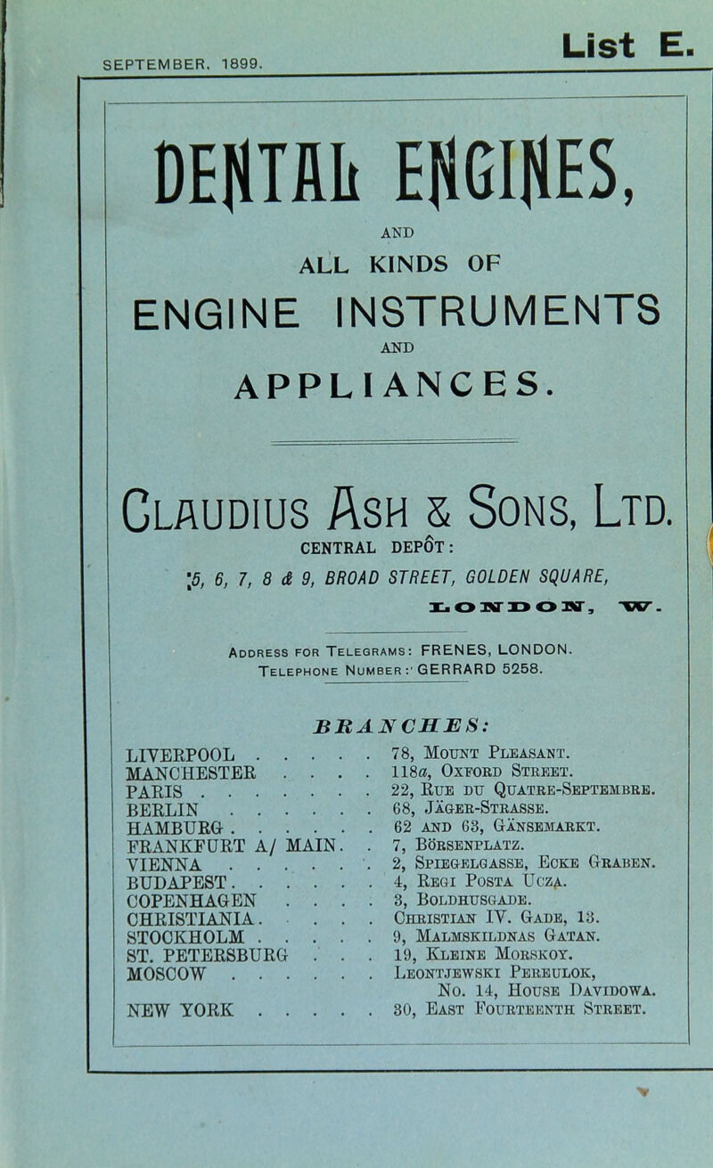 SEPTEMBER, 1899 List E DENTAL EWES, AND ALL KINDS OF ENGINE INSTRUMENTS AND APPLIANCES. Claudius Ash & Sons, Ltd. CENTRAL DEPOT: \5, 6, 7, 8 & 9, BROAD STREET, GOLDEN SQUARE, LONDON, VET. Address for Telegrams: FRENES, LONDON. Telephone Number :• GERRARD 5258. BRANCHES: LIVERPOOL 78, Mount Pleasant. MANCHESTER .... 118a, Oxford Street. PARIS 22, Rue du Quatre-Septembre. BERLIN 68, Jager-Strasse. HAMBURG 62 and 63, Gansemarkt. FRANKFURT A/ MAIN. . 7, Borsenplatz. VIENNA -2, Spiegelgasse, Eoke Graben. BUDAPEST. . . . . . 4, Regi Posta Ucza. COPENHAGEN .... 3, Boldhusgade. CHRISTIANIA. ... Christian IV. Gade, 13. STOCKHOLM 9, Malmskildnas Gatan. ST. PETERSBURG . . . 19, Kleine Morskoy. MOSCOW Leontjewski Pereulok, No. 14, House Davidowa. NEW YORK 30, East Fourteenth Street.