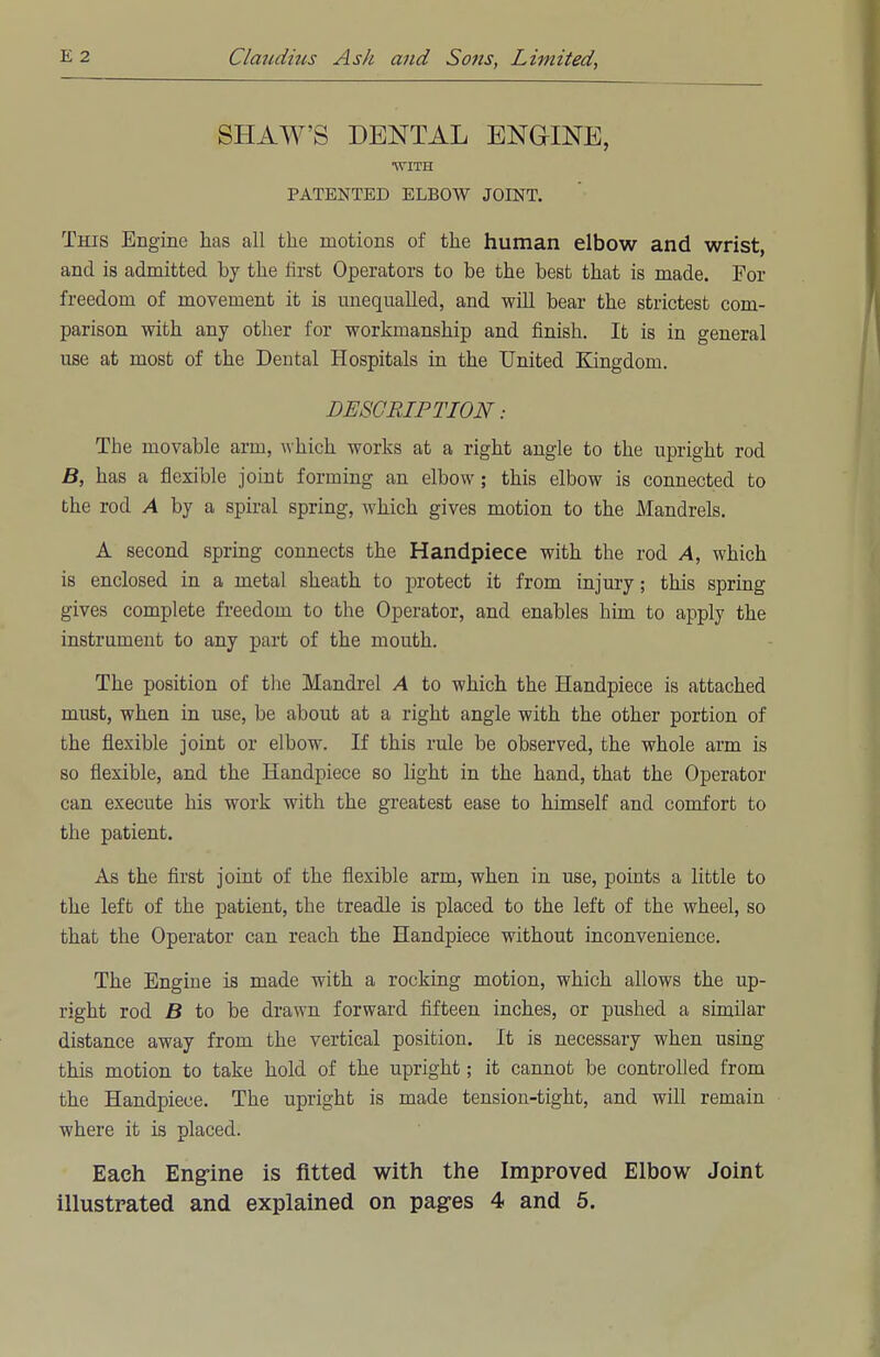 SHAW'S DENTAL ENGINE, •WITH PATENTED ELBOW JOINT. This Engine has all the motions of the human elbow and wrist, and is admitted by the first Operators to be the best that is made. For freedom of movement it is unequalled, and will bear the strictest com- parison with any other for workmanship and finish. It is in general use at most of the Dental Hospitals in the United Kingdom. DESCRIPTION: The movable arm, which works at a right angle to the upright rod B, has a flexible joint forming an elbow; this elbow is connected to the rod A by a spiral spring, which gives motion to the Mandrels. A second spring connects the Handpiece with the rod A, which is enclosed in a metal sheath to protect it from injury; this spring gives complete freedom to the Operator, and enables him to apply the instrument to any part of the mouth. The position of the Mandrel A to which the Handpiece is attached must, when in use, be about at a right angle with the other portion of the flexible joint or elbow. If this rule be observed, the whole arm is so flexible, and the Handpiece so light in the hand, that the Operator can execute his work with the greatest ease to himself and comfort to the patient. As the first joint of the flexible arm, when in use, points a little to the left of the patient, the treadle is placed to the left of the wheel, so that the Operator can reach the Handpiece without inconvenience. The Engine is made with a rocking motion, which allows the up- right rod B to be drawn forward fifteen inches, or pushed a similar distance away from the vertical position. It is necessary when using this motion to take hold of the upright; it cannot be controlled from the Handpiece. The upright is made tension-tight, and will remain where it is placed. Each Engine is fitted with the Improved Elbow Joint
