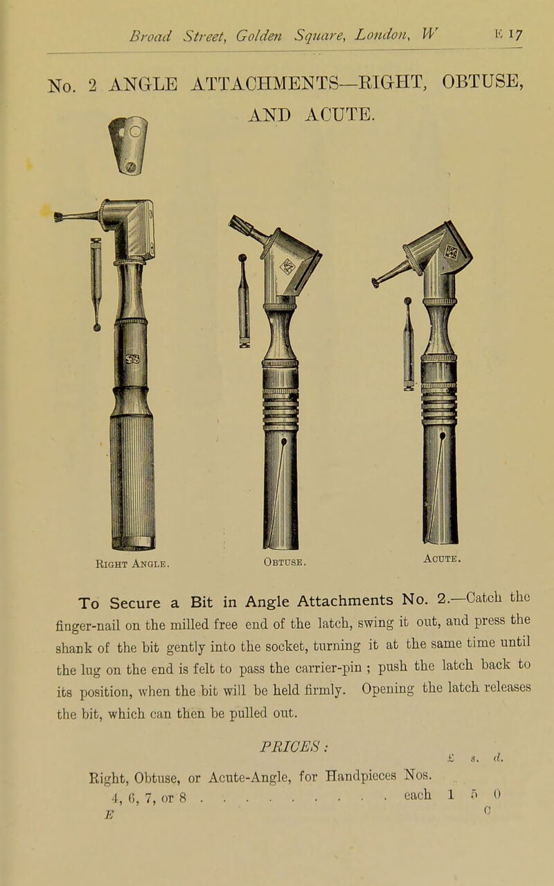 No. 2 ANGLE ATTACHMENTS—BIGHT, OBTUSE, AND ACUTE. Right Angle. Obtuse. To Secure a Bit in Angle Attachments No. 2.—Catch the finger-nail on the milled free end of the latch, swing it out, and press the shank of the bit gently into the socket, turning it at the same time until the lug on the end is felt to pass the carrier-pin ; push the latch back to its position, when the bit will be held firmly. Opening the latch releases the bit, which can then be pulled out. PRICES: £ s. d. Right, Obtuse, or Acute-Angle, for Handpieces Nos. 4, 6, 7, or 8 each 1 5 0 E 0