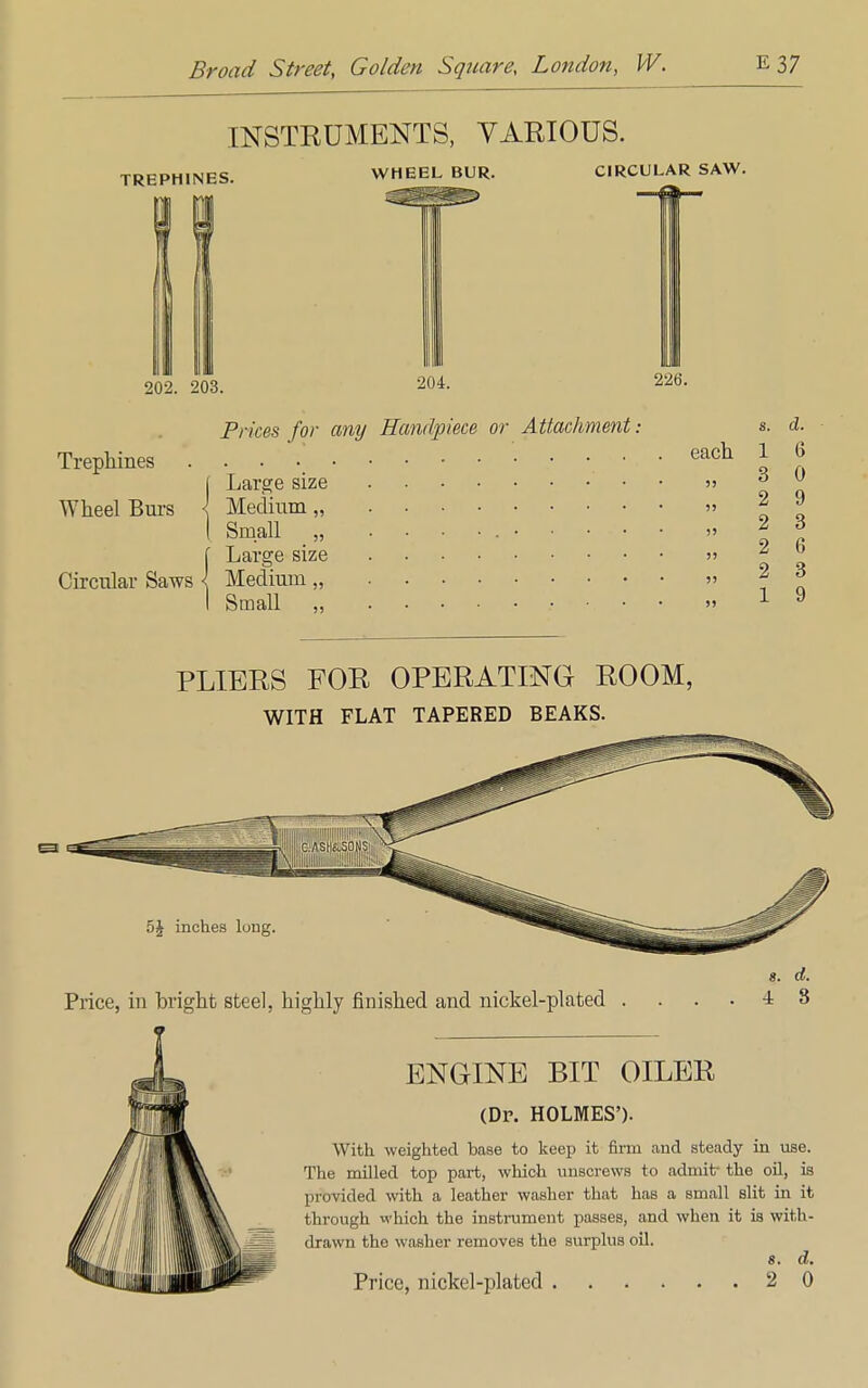 INSTRUMENTS, VARIOUS. TREPHINES. WHEEL BUR. CIRCULAR SAW. 202. 203. 204. 226. Prices for any Handpiece or Attachment. Trephines Wheel Burs Circular Saws each Large size Medium „ Small „ Large size Medium „ Small ,, 8. 1 3 2 2 2 2 1 (i 0 9 3 6 3 9 PLIERS FOR OPERATING ROOM, WITH FLAT TAPERED BEAKS. 5£ inches lung Price, in bright steel, highly finished and nickel-plated s. d. 4 3 ENGINE BIT OILER (Dr. HOLMES'). With weighted base to keep it firm and steady in use. The milled top part, which unscrews to admit- the oil, is provided with a leather washer that has a small slit in it through which the instrument passes, and when it is with- drawn the washer removes the surplus oil. 8. d.