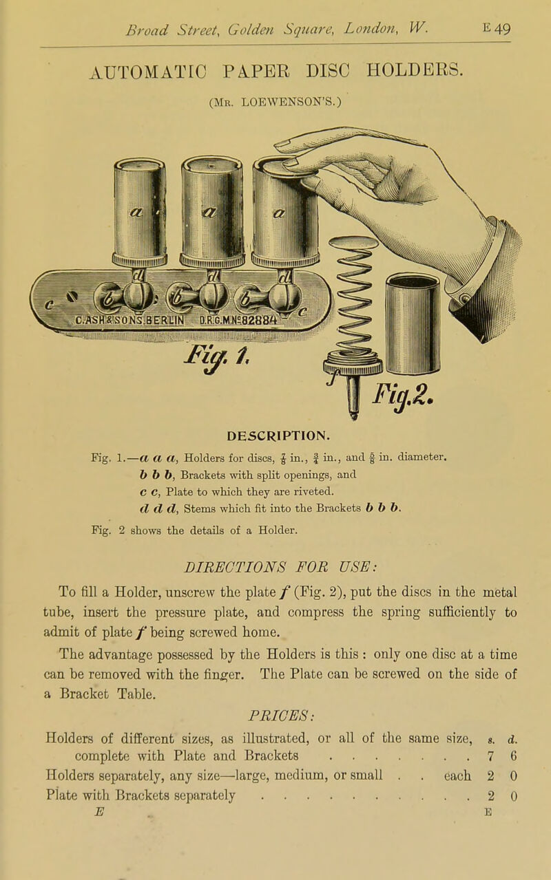 AUTOMATIC PAPER DISC HOLDERS. (Mr. LOEWENSON'S.) DESCRIPTION. Fig. 1.—a a a, Holders for discs, £ in., f in., and § in. diameter. b b b, Brackets with split openings, and C C, Plate to which they are riveted. d cl cl, Stems which fit into the Brackets b b b. Fig. 2 shows the details of a Holder. DIRECTIONS FOR USE: To fill a Holder, unscrew the plate / (Fig. 2), put the discs in the metal tube, insert the pressure plate, and compress the spring sufficiently to admit of plate /' being screwed home. The advantage possessed by the Holders is this : only one disc at a time can be removed with the finger. The Plate can be screwed on the side of a Bracket Table. PRICES: Holders of different sizes, as illustrated, or all of the same size, «. d. complete with Plate and Brackets 7 6 Holders separately, any size—large, medium, or small . . each 2 0 Plate with Brackets separately 2 0 E E