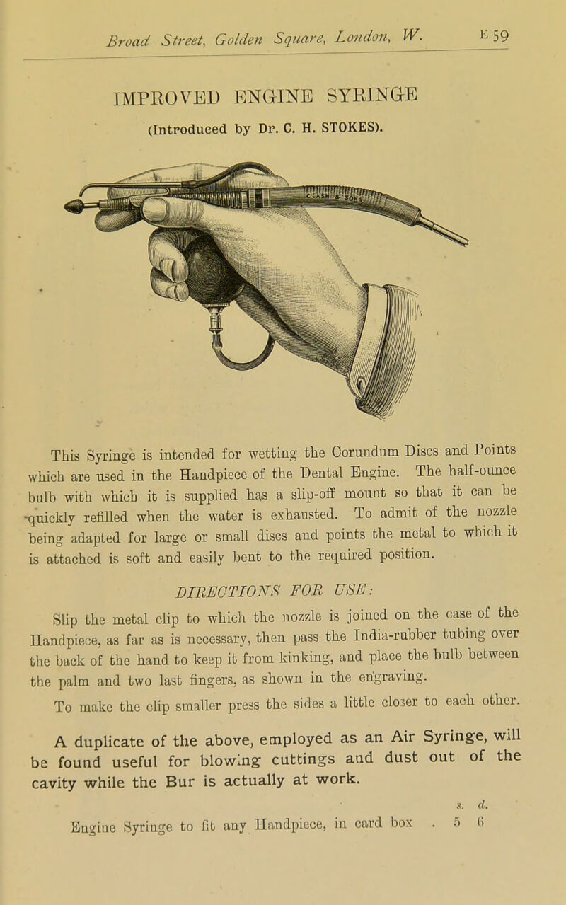 IMPROVED ENGINE SYRINGE (Introduced by Dr. C. H. STOKES). This Syringe is intended for wetting the Corundum Discs and Points which are used in the Handpiece of the Dental Engine. The half-ounce bulb with which it is supplied has a slip-off mount so that it can be -quickly refilled when the water is exhausted. To admit of the nozzle being adapted for large or small discs and points the metal to which it is attached is soft and easily bent to the required position. DIRECTIONS FOR USE: Slip the metal clip to which the nozzle is joined on the case of the Handpiece, as far as is necessary, then pass the India-rubber tubing over the back of the hand to keep it from kinking, and place the bulb between the palm and two last fingers, as shown in the engraving. To make the clip smaller press the sides a little closer to each other. A duplicate of the above, employed as an Air Syringe, will be found useful for blowing cuttings and dust out of the cavity while the Bur is actually at work. • s. d. Engine Syringe to fit any Handpiece, in card box . 5 6