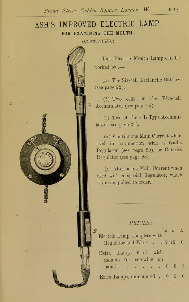 ASH'S IMPROVED ELECTRIC LAMP FOR EXAMINING THE MOUTH. (CONTINUED.) This Electric Mouth Lamp can be worked by :— (a) The Six-cell Leclanche Battery (see page 22). (6) Two cells of the Five-cell A Accumulator (see page 25). (c) Two of the 7-L Type Accumu- lators (see page 26). (d) Continuous Main Current when used in conjunction with a Wallis Regulator (see page 29), or Cuttriss Regulator (see page 28). (e) Alternating Main Current when used with a special Regulator, which is only supplied to order. PRICES: S £ s. d. Electric Lamp, complete with Regulator and Wires . . 2 12 0 Extra Lamps fitted with mounts for screwing on handle 0 6 0