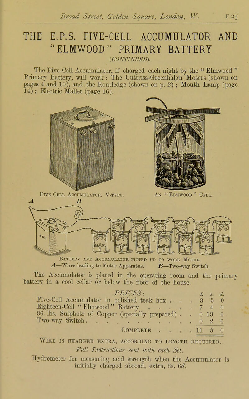 THE E.P.S. FIVE-CELL ACCUMULATOR AND ELMWOOD PRIMARY BATTERY (CONTINUED). < The Five-Cell Accumulator, if charged each night by the  Ehnwood  Primary Battery, will work : The Cuttriss-Greenhalgh Motors (shown on pages 4 and 10), and the Routledge (shown on p. 2) ; Mouth Lamp (page 14) ; Electric Mallet (page 16). Five-Cell Accumulator, V-type. An Elmwood Cell. A B Battery and Accumulator fitted up to work Motor. A—Wires leading to Motor Apparatus. 2?—Two-way Switch. The Accumulator is placed in the operating room and the primary battery in a cool cellar or below the floor of the house. PRICES: £ s. d. Five-Cell Accumulator in polished teak box . . .350 Eighteen-Cell Ehnwood Battery 7 4 0 36 lbs. Sulphate of Copper (specially prepared) . . 0 13 6 Two-way Switch. 026 Complete . . . . 11 5 0 Wire is charged extra, according to length required. Full Instructions sent with each Set. Hydrometer for measuring acid strength when the Accumulator is initially charged abroad, extra, 3s. 6^.