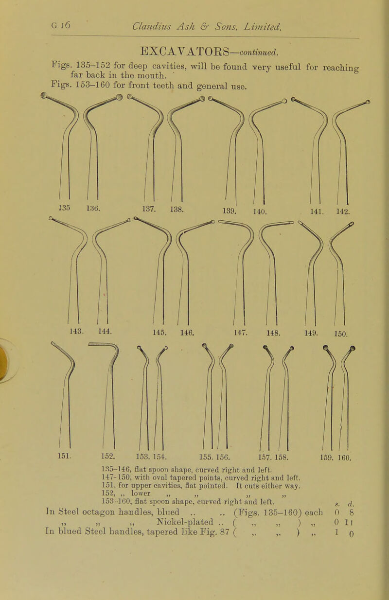 EXCAVATORS-continued. Figs. 135-152 for deep cavities, will be found very useful for reaching far back in the mouth. Figs. 153-160 for front teeth and general use. 143. 144. 145. 146. 147. 148. 149. 150. ){ 151. 152. 153. 154. 155. 156. 157. 158. 159. 160. 135-146, flat spoon shape, curved right and left. 147- 150, with oval tapered points, curved right and left. 151, for upper cavities, flat pointed. It cuts either way. 152, „ lower „ „ „ „ 153 160, flat spoon shape, curved right and left. 4. ^ In Steel octagon handles, blued .. .. (Figs. 135-160) each 0 8 „ „ „ Nickel-plated .. ( „ „ ) „ Oil