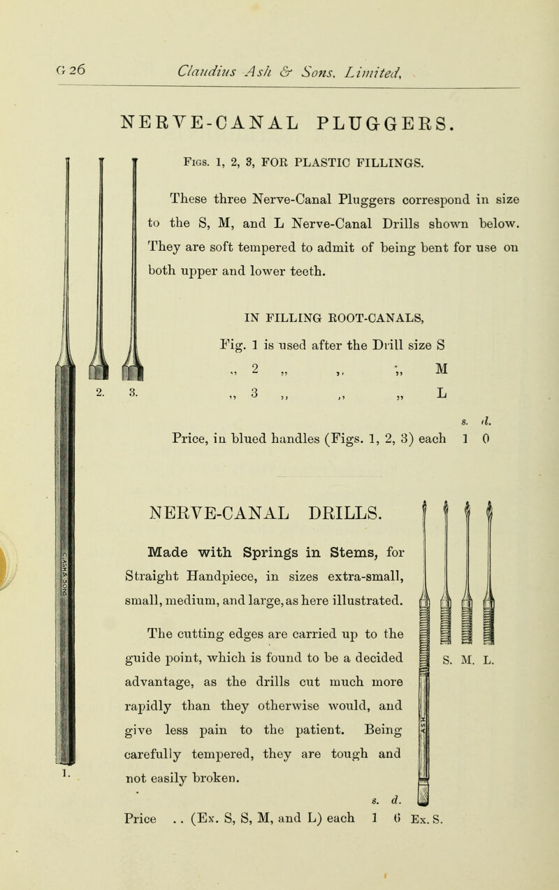 NERVE-CANAL PLUGGERS. Figs. 1, 2, 3, FOR PLASTIC FILLINGS. These three Nerve-Canal Pluggers correspond in size to the S, M, and L Nerve-Canal Drills shown below. They are soft tempered to admit of being bent for rise on both upper and lower teeth. IN FILLING ROOT-CANALS, Fig. 1 is used after the Drill size S 2. 3. 2 it 3 >» 55 55 M L s. d. Price, in blued handles (Figs. 1, 2, 3) each 1 0 HI NERVE-CANAL DRILLS. Made with Springs in Stems, for Straight Handpiece, in sizes extra-small, small, medium, and large, as here illustrated. The cutting edges are carried up to the guide j)oint, which is found to be a decided advantage, as the drills cut much more rapidly than they otherwise would, and give less pain to the patient. Being- careful ly tempered, they are tough and not easily broken. s. d. Price . . (Ex. S, S, M, and L) each 1 (> Ex. S. 1