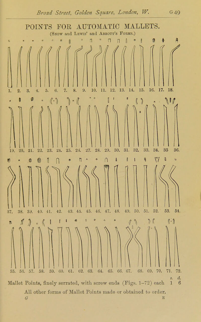 POINTS FOR AUTOMATIC MALLETS. (Ssraw and Lewis' and Abbott's Forms.) , . « ••■ • 1 « n  n n H ° l • ♦ rf <? I. 2. 3. 4. 5. 6. 7. 8. 9. 10. 11. 12. 13. 14. 15. 16. 17. 18. I 0 1 1 i \ 7 1 19. 20. 21. 22. 23. 24. 25. 2d. 27. 28. 29. 30. 31. 32. 33. 34. 35 36. H run* n ft 1 37. 38. 39. 40. 41. 42. 43. 41. 45. 46. 47. 48. 49. 50. 51. 52. 53. 54. t \ it \ I * ! 55. 56. 57. 58. 59. 60. 61. 62. 63. 64. 65. 66. 67. 68. 69. 70. 71. 72. s. d. Mallet Points, finely serrated, with screw ends (Figs. 1-72) each 1 6 All other forms of Mallet Points made or obtained to order. G E