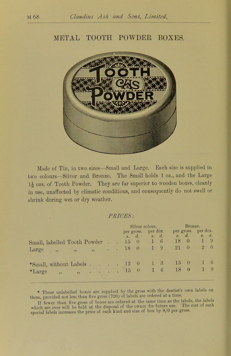 METAL TOOTH POWDER BOXES. Made of Tin, in two sizes—Small and Large. Bach size is supplied in two colours—Silver and Bronze. The Small holds 1 oz., and the Large 1^ ozs. of Tooth Powder. They are far superior to wooden boxes, cleanly in use, unaffected by climatic conditions, and consequently do not swell or shrink during wet or dry weather. PRICES: Small, labelled Tooth Powder Large „ „ „ Silver colour, per gross, per doz. 8. d. 8. d. 15 0 16 18 0 19 Bronze, per gross, per doz. 8. d. 8. d. 18 0 19 21 0 2 0 *Small, without Labels *Large „ „ 12 0 1 3 15 0 1 6 15 0 1 6 18 0 1 9 * These unlabelled boxes are supplied by the gross with the dentists own labels on them, provided not less than five gross (720; of labels are ordered at a time. If fewer than five gross of boxes are ordered at the same time as the labels, the labels which are over will be held at the disposal of the owner for future use. The cost of such special labels increases the price of each kind and size of box by 8/0 per gross.