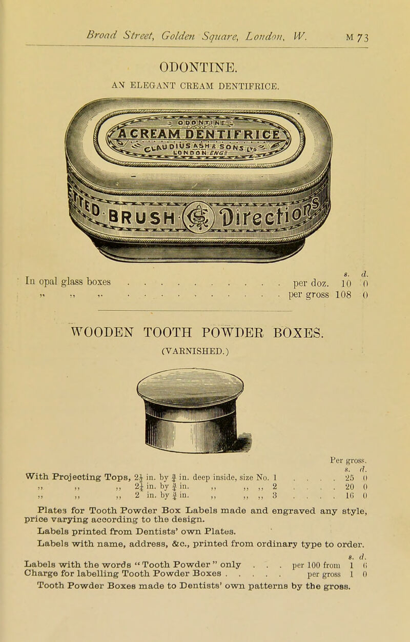 ODONTINE. AX ELEGANT CREAM DENTIFRICE. Ia opal glass boxes per doz. 10 0 >i r, •-. per gross 108 0 WOODEN TOOTH POWDER BOXES. (VARNISHED.) Per gross. s. d. With Projecting Tops, in. by J in. deep inside, size No. 1 .... 25 () » ii 2| in. by J in. ,, „ ,, 2 .... 20 0 .> ,, 2 in. by § in. „ ,, ,, 3 .... 10 0 Plates for Tooth Powder Box Labels made and engraved any style, price varying according to the design. Labels printed from Dentists' own Plates. Labels with name, address, &c, printed from ordinary type to order. 8. (I. Labels with the words Tooth Powder  only . per 100 from 1 (i Charge for labelling Tooth Powder Boxes per gross 1 0 Tooth Powder Boxes made to Dentists' own patterns by the gross.