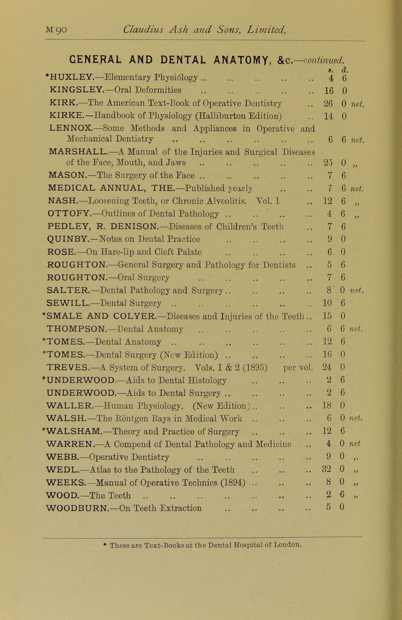 GENERAL AND DENTAL ANATOMY, &c—continued. •HUXLEY.—Elementary Physiology 8. 4 d. 6 KINGSLEY.—Oral Deformities lfi 0 JVUVrk.. JLlio jn.JJ_lcI 1 Lai 11 XcA.L-J3(JL>K UI UpclilllVG JJullIlSliy .. AO u net. KIRKE Handbook nf Phv<;inlno-v rFTalHhnrfnn CTr?i+inn^ 13: n u T p T*J MHY Nnmo TYTpf li nn o nn rl A rvv\l i n n r> o Q in OnQi'o'fi'iT'o on r? Lrl*m in W^i.. kJVJlilD luCtUUUo tlliLL x3l(JLfllCtilL/CJO ill W UtJl tlLI V C <IL1(_1 Mechanical Dentistry 6 6 net. MARSHALL.—A Manual of the Injuries and Surgical Diseases of the Face, Mouth, and Jaws 25 0 MASON.—The Surgery of the Face 7 6 MEDICAL ANNUAL, THE.—Published yearly 7 6 net NASH.—Loosening Teeth, or Chronic Alveolitis. Vol.1 12 6 » OTTOFY.—Outlines of Dental Pathology 4 6 PEDLEY, R. DENISON.—Diseases of Children's Teeth 7 6 QUINBY.—Notes on Dental Practice 9 0 ROSE.—On Hare-lip and Cleft Palate 6 0 ROUGHTON.—General Surgery and Pathology for Dentists .. 5 6 ROUGHTON.—Oral Surgery 7 6 SALTER.—Dental Pathology and Surgery .. 8' 0 net. SEWILL.—Dental Surgery 10 6 *SMALE AND COLYER.—Diseases and Injuries of the Teeth .. 15 0 THOMPSON.—Dental Anatomy 6 6 net. *TOMES.—Dental Anatomy 12 6 *TOMES.—Dental Surgery (New Edition) 16 0 TREVES.—A System of Surgery. Vols. 1 & 2 (1895) per vol. 24 0 ♦UNDERWOOD.—Aids to Dental Histology 2 6 UNDERWOOD.—Aids to Dental Surgery 2 6 WALLER.—Human Physiology. (New Edition) 18 0 WALSH.—The Eontgen Rays in Medical Work 6 0 net. *WALSHAM.—Theory and Practice of Surgery 12 6 WARREN.—A Compend of Dental Pathology and Medicine 4 0 net WEBB.—Operative Dentistry 9 0 Ji WEDL-Atlas to the Pathology of the Teeth 32 0 11 WEEKS.—Manual of Operative Technics (1894) 8 0 >) WOOD.—The Teeth 2 6 11 WOODBURN.—On Teeth Extraction 5 0