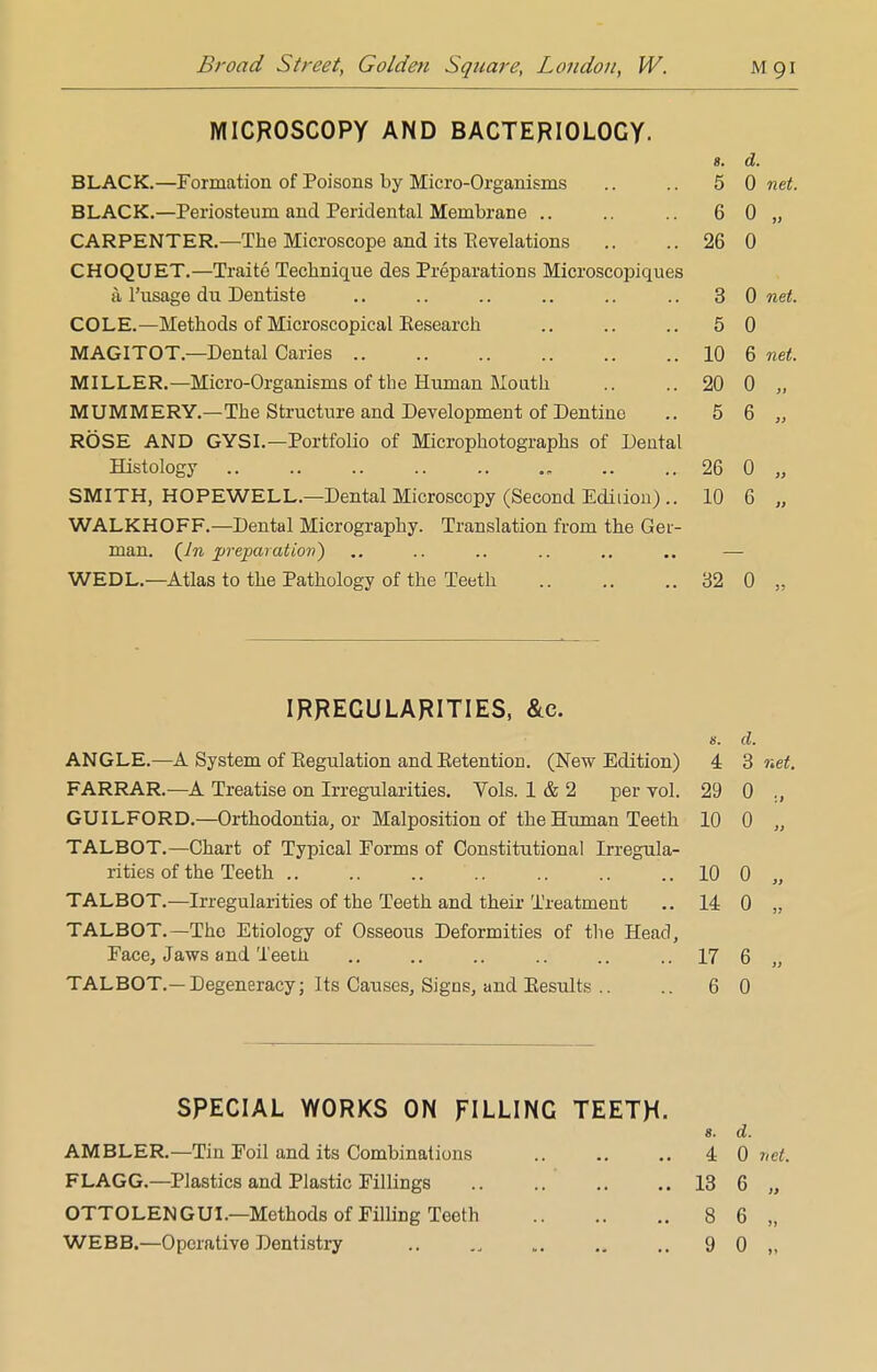 MICROSCOPY AND BACTERIOLOGY. 8, u. BLACK.—Formation of Poisons by Micro-Organisms 5 0 net. BLACK.—Periosteum and Peridental Membrane .. 6 0 i) CARPENTER.—The Microscope and its Bevelations 26 0 CHOQUET.—Traite Technique des Preparations Microscopiques a l'usage du Dentiste 3 0 net COLE.—Methods of Microscopical Eesearch 5 0 MAGITOT.—Dental Caries 10 6 net. MILLER.—Micro-Organisms of the Human Mouth 20 0 it MUMMERY.—The Structure and Development of Dentine 5 6 99 ROSE AND GYSI —Portfolio of Micror>hotoeranhs of Dental Histology 26 0 )> SMITH, HOPEWELL—Dental Microscopy (Second Ediiion) .. 10 6 a WALKHOFF.— Dental Micrography. Translation from the Ger- man. (Az. preparation} WED L.—Atlas to the Pathology of the Teeth 32 0 3? IRREGULARITIES, &c. ANGLE.—A System of Eegulation and Eetention. (New Edition) s. 4 d. 3 net. FARRAR.—A Treatise on Irregularities. Vols. 1 & 2 per vol. 29 0 , GUILFORD.—Orthodontia, or Malposition of the Human Teeth 10 o „ TALBOT.—Chart of Typical Forms of Constitutional Irregula- rities of the Teeth 10 o „ TALBOT.—Irregularities of the Teeth and their Treatment 14 o „ TALBOT. —The Etiology of Osseous Deformities of the Head, Face, Jaws and Teeth 17 6 „ TALBOT.—Degeneracy; Its Causes, Signs, and Kesults .. 6 0 SPECIAL WORKS ON FILLING TEETH- g. d. AMBLER.—Tin Foil and its Combinations 4 0 net. FLAGG.—Plastics and Plastic Fillings 13 6 „ OTTOLENGUI.—Methods of Filling Teeth 8 6 „ WEBB.—Operative Dentistry 9 0 „