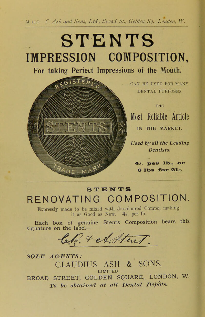 STENTS IMPRESSION COMPOSITION, For taking Perfect Impressions of the Mouth. CAN BE USED FOE MANY DENTAL PURPOSES. THE Most Reliable Article IN THE MARKET. Used by all the Leading Dentists. 4s. per lib., or 6 lbs. for 21>. STENTS RENOVATING COMPOSITION. Expressly made to be mixed with discoloured Compo, making it as Good as New. 4s. per lb. Each box of genuine Stents Composition bears this signature on the label— SOLE AGENTS: CLAUDIUS ASH & SONS, LIMITED. BROAD STREET, GOLDEN SQUARE, LONDON, W. To be obtained at all Dental Depots.