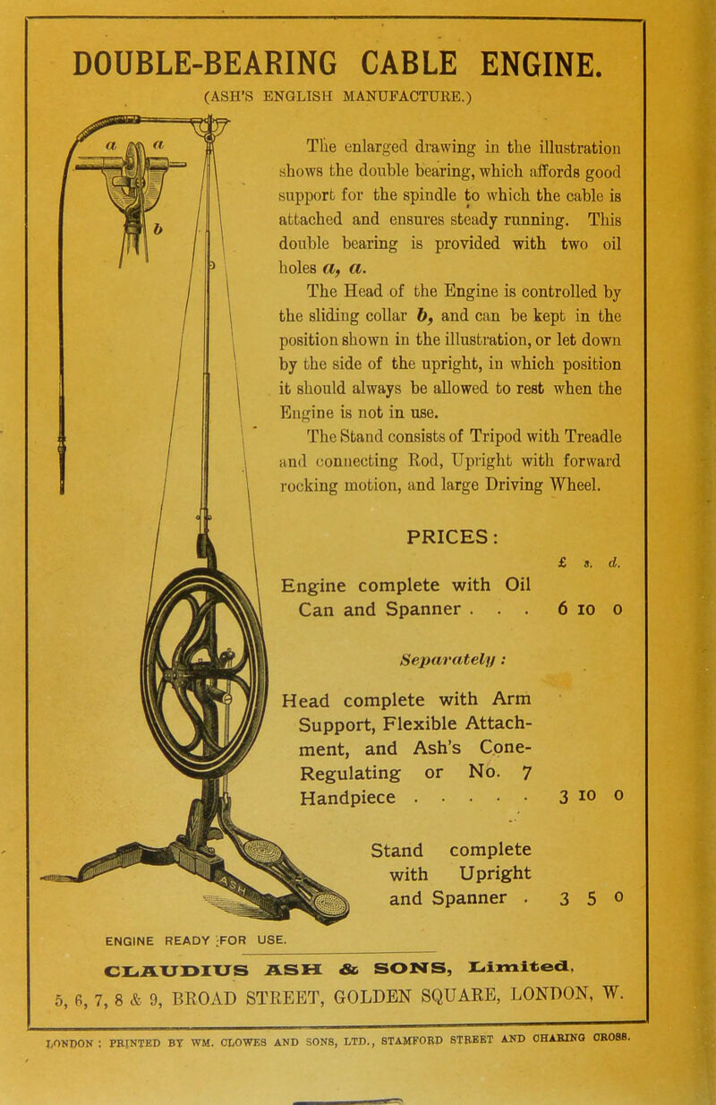 DOUBLE-BEARING CABLE ENGINE. (ASH'S ENGLISH MANUFACTURE.) The enlarged drawing in the illustration shows the double bearing, which affords good support for the spindle to which the cable is attached and ensures steady running. This double bearing is provided with two oil holes a, a. The Head of the Engine is controlled by the sliding collar b, and can be kept in the position shown in the illustration, or let down by the side of the upright, in which position it should always be allowed to rest when the Engine is not in use. The Stand consists of Tripod with Treadle and connecting Rod, Upright with forward rocking motion, and large Driving Wheel. £ s. d. PRICES: Engine complete with Oil Can and Spanner . . . Separately: 6 10 0 Head complete with Arm Support, Flexible Attach- ment, and Ash's Cone- Regulating or No. 7 Handpiece 3 io o Stand complete with Upright and Spanner . 3 5 0 ENGINE READY ;FOR USE. CLAUDIUS ASH Sc SONS, Limited, 5, 6, 7, 8 & 9, BROAD STREET, GOLDEN SQUARE, LONDON, W. LONDON : PRINTED BT WM. CLOWES AND SONS, LTD., STAMFORD STREET AND OHARING