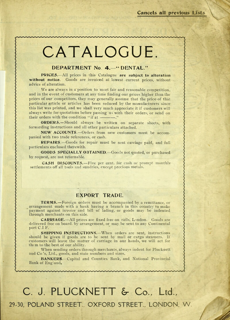 Cancels all previous Lists CATALOGUE. DEPARTMENT No 4.— DENTAL. PRICE5.—All prices in this Catalogue are subject to alteration without notice. Goods are invoiced at lowest current prices, without advice of alteration. We are always in a position to meet fair and reasonable competition, and in the event of customers at any time finding our prices higher than the prices of our competitors, they may generally assume that the price of that particular article or articles has been reduced by the manufacturers since this list was printed, and we shall very much appreciate it if customers will always write for quotations before passing us with their orders, or send on their orders with the condition if at . ORDERS.—Should always be written on separate sheets, with forwarding instructions and all other particulars attached. NBW ACCOUNTS.—Orders from new customers must be accom- panied with two trade references, or cash. REPAIRS.—Goods for repair must be sent carriage paid, and full particulars enclosed therewith. GOODS SPECIALLY OBTAINED.—Goods not quoted, or purchased by request, are not returnable. CASH DISCOUNTS.—Five per cent, for cash or prompt monthly settlements off all tools and sundries, except precious metals. EXPORT TRADE. TERMS.—Foreign orders must be accompanied by a remittance, or arrangement made with a bank having a branch in this country to make payment against invoice and bill of lading, or goods may be indented through merchants on this side. CARRIAGE.—All prices aie fixed free on rails, London. Goods are delivered free on board, by arrangement, or niav be sent to any Continental portC.I.F. SHIPPING INSTRUCTIONS.—When orders are sent, instructions should be given if goods are to be sent by mail or cargo steamers. If customers will leave the matter of carriage in our hands, we will act for th(. m to the best of our ability. When sending orders through merchants, always indent for Plucknett and Co's, Ltd., goods, and state numbers and sizes. BANKERS.—Capital and Counties Bank, and National Provincial Bank of England. C. J, PLUCKNETT £r Co., Ltd., 29-30, POLAND STREET., OXFORD STREET., LONDON, W.