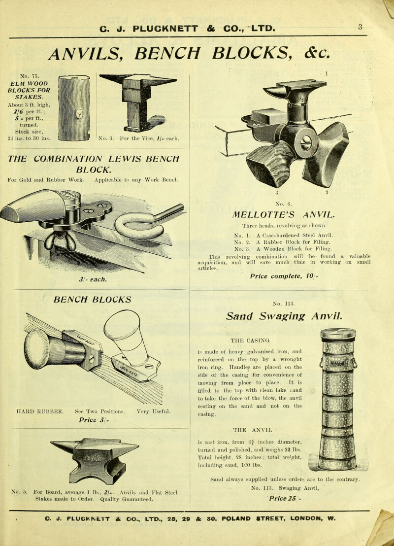 ANVILS, BENCH BLOCKS, <Stc. No. 75. ELM WOOD BLOCKS FOR STAKES. About 3 ft. high, 216 per ft.; 5 ' per ft., turned. Stock size, 24 ins. to 30 ins. No. 3. For the Vice, //- eac}i. THE COMBINATION LEWIS BENCH BLOCK. For Gold and Kubber Work. Applicable to any Work Bench. 3/= each. No. 0. MELLOTTE'S ANVIL. Three heads, i evolving as shown. No. 1. A Case-hardened Steel Anvil. No. 2. A Rubber Block for Filing. No. 3. A Wooden Block for Filing. ThivS revolving combination will be found a valuable acquisition, and will save much time in working on small articles. Price complete, 10/' BENCH BLOCKS No. 113. Sand Swaging Anvil. HARD RUBBER. See Two Positions. Price 31' Very Useful. No. 5. For Board, average 1 lb., 2j'. Anvils and Flat Steel Stakes made to Order. Quality Guaranteed. THE CASING is made of heavy galvanised iron, and reinforced on the to\) by a wrought iron ring. Handles are placed on the side of the casing for convenience of moving from place to place. It is filled to the top with clean lake laud to take the force of the blow, the anvil resting on the sand and not on the casing. THE ANVIL is cast iron, from (if inches diameter, turned and polished, and weiglis 22 lbs. Total height, 28 inches ; total we'ght, including sand, ICO lbs. Sand always supplied unless orders are to the contrary. No. 113. Swaging Anvil, Price 25 - C. J. PLUCKh,LTT A CO., LTD., 28, 29 & SO. POLAND STREET, LONDON, W. /