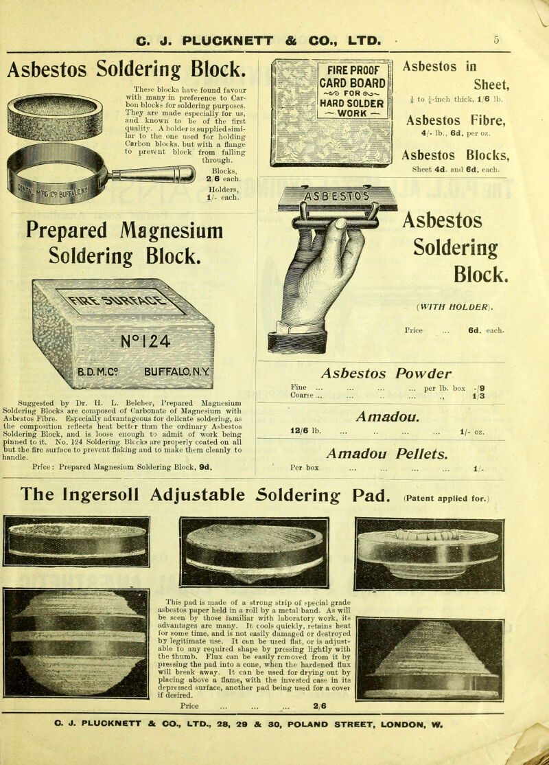 Asbestos Soldering Block. These blocks have fouud favour ^vith many in preference to Car- bon blocks for soldering purposes. They are made especially for us, and known to be of the first quality. A holderis suppliedsimi- lar to the one used for holding Carbon blocks, but with a flange to prevent block from falling through. J.. Blocks,  2/6 each. Holders, 1/- each. FIREPROOF CARD BOARD FOR (3vs~ HARD SOLDER — WORK — Asbestos in Sheet, i to i-inch thick, 1/6 lb. Asbestos Fibre, 4/- lb., 6d. per oz. Asbestos Blocks, Sheet 4d. and 6d. each. Prepared Magnesium Soldering Block. Suggested by Dr. H. L. Belcher, Prepared Magnesium Soldering Blocks are composed of Carbonate of Magnesium with Asbestos Fibre. Especially advantageous for delicate soldering, as the composition reflects heat betttr than the ordinary Asbestos Soldering Block, and is loose enough to admit of work being pinned to it. No. 124 Soldering Blocks are proi^erly coated on all but the fire surface to prevent flaking and to make them cleanly to handle. Price : Prepared Magnesium Soldering Block, 9d, Asbestos Soldering Block. {WITH HOLDER). Price ... 6d, each. Asbestos Powder Fine Coarse . ... per lb. box -/9 1/3 Amadou. 12/6 lb. 1/- oz. Amadou Pellets. Per box ... ... ... ... ±/. The Ingersoll Adjustable Soldering Pad. (Patent applied for. This pad is niade of a strong stiip of special grade asbestos paper held in a roU by a metal band. As will be seen by those familiar with laboratory work, its advantages are many. It cools quickly, retains heat for some time, and is not easily damaged or destroyed by legitimate use. It cijn be used fiat, or is adjust- able to any required shape by pressing lightly with the thumb. Flux can be easily removed from it by pressing the pad into a cone, when the hardened flux will break away. It can be used for drying out by placing above a flame, with the invested case in its depressed surface, another pad being used for a cover if desired. Price 2/6