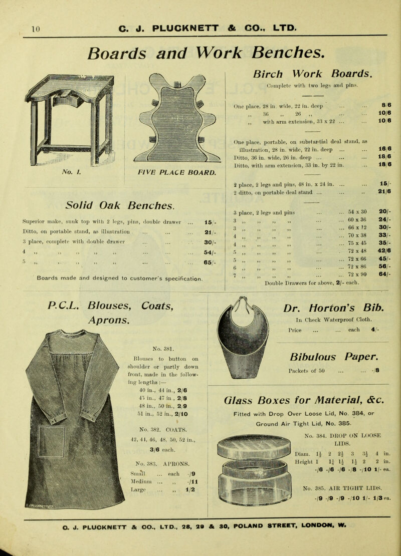 Boards and Work Benches. Solid Oak Benches. Superior make, sunk top with 2 legs, pins, double drawer Ditto, on portable stand, as illustration 3 place, complete with double drawer 4 „ „ „ „ 15/- 21/. 30/- 54/- 65/- Boards made and designed to customer's specification. Birch Woric Boards. Complete with two legs and pins. One place, 28 in. wide, 22 in. deep m ,, 26 ,, with arm extension, 33 x 22 ... One place, portable, on substantial deal stand, as illustration, 28 in. wide, 22 in. deep ... Ditto, 36 in. wide, 26 in. deep ... Ditto, with arm extension, 33 in. by 22 in. 8/6 10/6 10/6 16/6 18/6 18/6 2 place, 2 legs and pins, 48 in. x 24 in. 2 ditto, on portable deal stand ... 3 place- 3 ,, 3 „ 4 4 „ 2 legs and pins 15/ 21/6 54 X 30 20/- 60x36 24/- 66 X 12 30/- 70x38 33/- 75 X 45 35/- 72 X 48 42/6 72 X 66 45/- 72 X 86 56/- 72 X 90 64/- Double Drawers for above, 2/- each. P.CX, Blouses, Coats, Aprons, No. 381. Blouses to button on shoulder or partly down front, made in the follow- ing lengths :— 40 in., 44 in., 2/6 4) in., 47 in , 2/8 48 in., .50 in., 2/9 51 in., 52 in., 2/10 No. .382. COATS. 42, 4t, 46, 48. 50, 52 in., 3/6 each. Dr. Morton's Bib. In Check Waterproof Cloth. , Price ... ... each 4/- Bibulous Paper. Packets of 50 ... ... -/B Glass Boxes for Material, dec. Fitted with Drop Over Loose Lid, No. 384, or Ground Air Tight Lid, No. 385. No. .383. Suuill Medium liargo A!'RONS. each -/9 . „ -/II 1/2 No. 384. DROP ON LOOSE LIDS. Diam. li 2 2^ 3 3^ 4 in. Height 1 li li U 2 2 in. -/6 -/6 -/6 -/8 -/lO 1/- ea. No. 385. AIR TIGHT LIDS. -/9 -/9 -/9 -/lO 1/- 1/3 ea.