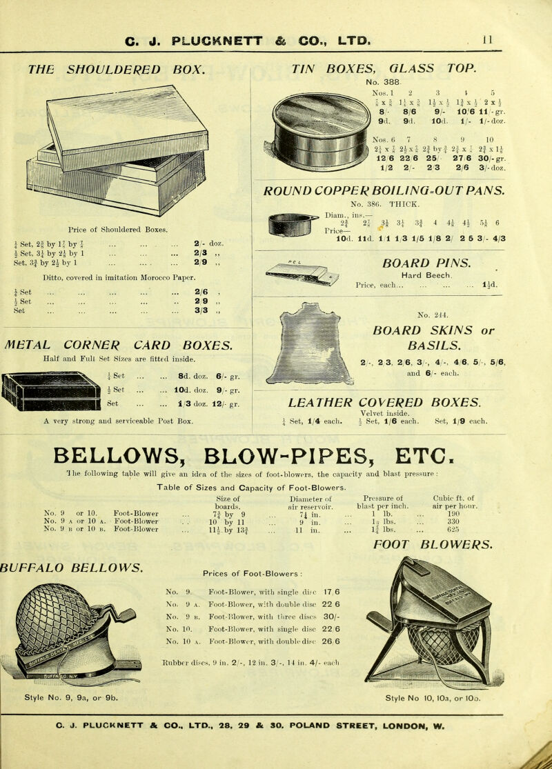 THE SHOULDERED BOX. Price of Shouldered Boxes. i Set, 2§ by 15 by J i Set, 3i by ii by 1 Set, 3f by 2i by 1 2/- doz. 2/3 ,, 2/9 ,, TIN BOXES, GLASS No. 388. Nos. 1 2 3 8/ 8/6 9/- 9d. 9d. lOd. TOP. 1 5 1| X ^ 2 X I 10/6 11/-gr. 1/. l/-doz. Nos. 6 7 8 9 10 2i X J 2|x 5 2| byf 2|- x ; 2f x 1^ 12/6 22/6 25/ 27/6 30/-gr. 1/2 2/- 2/3 2/6 3/-doz. ROUND COPPER BOILlNG=OUT PANS. No. 386. THICK. Diam., ins.— 25 4 44 .54 6 2| Price— lOd. lid. 1/1 1/3 1/5 1/8 2/ 2 5 3/- 4/3 Ditto, covered in imitation Morocco Paper. iSet i Set Set 2/6 2/9 3/3 METAL CORNER CARD BOXES. Half and Full Set Sizes are fitted inside iSet ... i Set ... Set 8d. doz. 6/- gr. lOd. doz. 9/- gr. 1/3 doz. 12/- gr. A very strong and serviceable Post Box. BOARD PINS. Hard Beech. Price, each l|d. No. 2'14. BOARD SKINS or BASILS. 2/-, 2/3, 2/6, 3/-, 4/-, 4/6, 5/-, 5/6, and 6/- each. LEATHER COVERED BOXES. Set, 1/4 each. Velvet inside. h Set, 1/6 each. Set, 1/9 each. BELLOWS, BLOW-PIPES, ETC 1 he following table will give an idea of the sizes of foot-blowers, the capacity and blast pressure : Table of Sizes and Capacity of Foot-Blowers. No. 9 or 10. B^oot-Blower No. 9 A or 10 A. Foot-Blower No. 9 n or 10 K. Foot-Blower Size of boards. 7f by 9 10 by 11 Hi by 13| Diameter of air reservoir. 7i in. 9 in. 11 in. Pressure of blast per inch. 1 lb. U lbs. 1| lbs. Cubic ft. of air per hour. 190 330 62.5 FOOT BLOWERS. BUFFALO BELLOWS. Prices of Foot-Blowers : No. 9. Foot-Blowei', with single difc 17,6 No. 9 A. Foot-Blower, with double disc 22 6 No. 9 li. Foot-i!low'er, witli tliree di.scs 30/- No. 10. Foot-lilower, with single disc 22 6 No. 10 A. Foor-Blowcr, with double disc 26, 6 Rubber discs, 9 in. 2/-, 12 in. 3/-, M in. 4/- each Style No. 9, 9a, or 9b. Style No 10, 10a, or lOo.