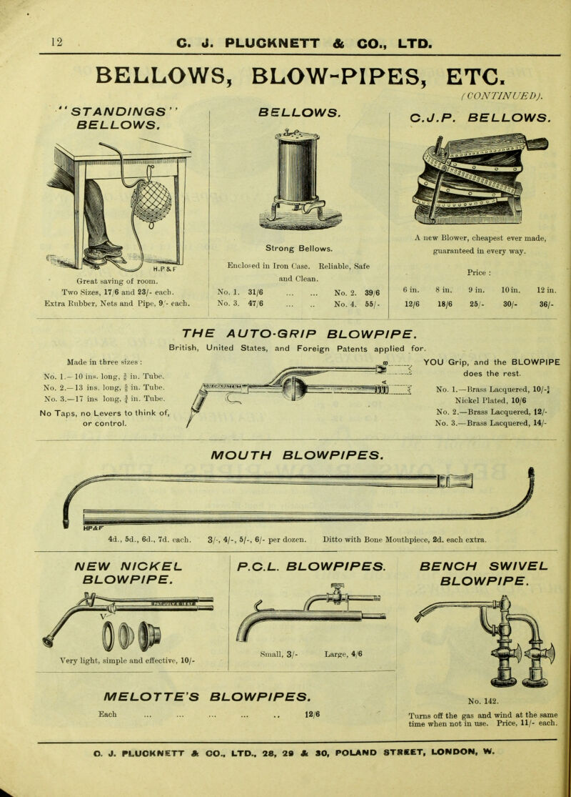 BELLOWS, BLOW-PIPES, ETC. (CONTINUED). BELLOWS. STANDINGS BELLOWS. Great saving of room. Two Sizes, 17/6 and 23/- each. Extra Eiibber, Nets and Pipe, 9/- each. Strong Bellows. Enclosed in Iron Case. Reliable, Safe and Clean. No. 1. 31/6 No. 3. 47/6 No. 2. 39/6 No. 4. 55/- C.J.P. BELLOWS. A new Blower, cheapest ever made, guaranteed in every way. 6 in. 12/6 8 in. 18/6 Price 9 in. 25/- 10 in. 30/- 12 in. 36/- Made in three sizes : No. 1.- 10 ins. long, f in. Tube. No. 2.—13 ins. long, | in. Tube. No. 3.—17 ins long, | in. Tube. No Taps, no Levers to think of, or control. THE AUTO-GRIP BLOWPIPE. British, United States, and Foreign Patents applied for. ^ YOU Grip, and the BLOWPIPE does the rest. No. 1.—Brass Lacquered, 10/-| Nickel Plated. 10/6 No. 2.—Brass Lacquered, 12/- No. 3.—Brass Lacquered, 14/- MOUTH BLOWPIPES. 4d., 5d., 6d., 7d. each. 3/-, 4/-, 5/-, 6/- per dozen. Ditto with Bone Mouthpiece, 2d. each extra. NEW NICKEL BLOWPIPE. Very light, simple and effective, 10/- P.C.L. BLOWPIPES. BENCH SWIVEL BLOWPIPE. Small, 3/- Large, 4/6 MELOTTE'S BLOWPIPES. Each ... ... ... ... 12/6 No. 142. Turns off the gas and wind at the same time when not in use. Price, 11/- each.
