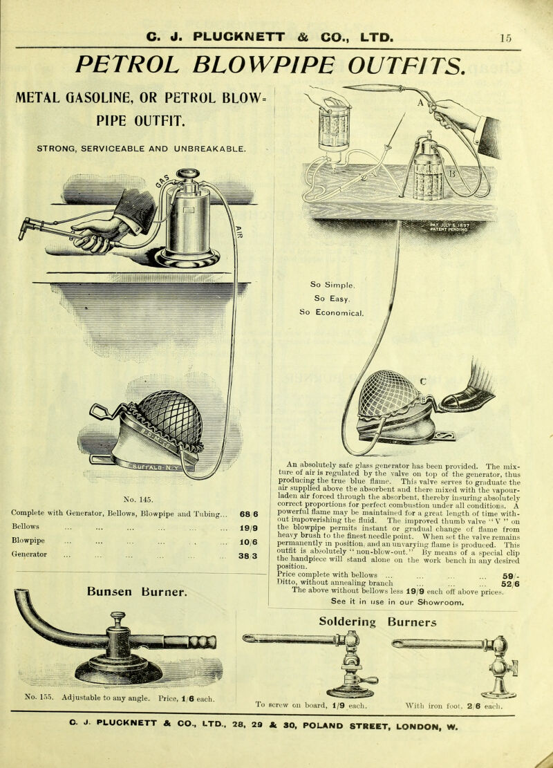 PETROL BLOWPIPE OUTFITS. METAL GASOLINE, OR PETROL BLOW= I PIPE OUTFIT. I STRONG, SERVICEABLE AND UNBREAKABLE. ^ ' No. 145. Complete with Generator, Bellows, Blowpipe and Tubiur Bellows Blowpipe Generator 68/6 19/9 10/6 38 3 Bunsen Burner. An absolutely safe glass generator has been provided. The mix- ture of air is regulated by the valve on top of the generator, thus producing the true blue flame. This valve serves to graduate the au' supplied above the absorbent and there mixed with the vapour- laden air forced through the absorbent, thereby insuring absolutely correct proportions for perfect combustion under all conditions. A powerful flame may be maintained for a great length of time with- out impoverishing the fluid. The improved thumb valve V  on the blowpipe permits instant or gradual change of flame from heavy brush to the finest needle point. When set the valve remains permanently m position, and an unvarying flame is produced. This outfit is absolutely  non-bkw-out. By means of a special clip the handpiece will stand alone on the work bench in any desired position. Price complete with bellows ... ... ... ... 59/. Ditto, without annealing branch ... ... ... 52/6 The above without bellows less 19/9 each off above prices. See it in use in our Showroom. Soldering Burners No. 1.1.5. Adjustable to any angle. Price, 1/6 each. To screw on board, 1/9 eacli. AV'itb iron foot. 2/6 eacl