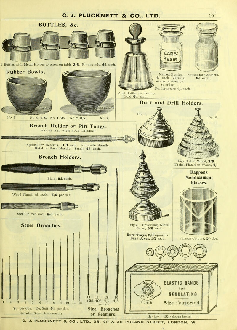 BOTTLES, &c. jHlKiiii 4 Bottles with Metal Holder to screw on table, 3/6. Bottles only, 6d. each. Rubber Bowls. No. 1. No. 0, 1/6. No. 1, 2/-. No. 2, 3/-. No. 2. ;[ Cars: 1 'If*'' 'i Named Bottles, Bottles for Cabinets, 1/- each. Various 8d. each, names in stock or to order. Do. large size 1/- each. Acid Bottles for Testing Gold, 6d. each. Burr and Drill Holders. Fig. 1. Broach Holder or Pin Tongs. MA\' BE HAD WITH HOLE THKOUGH. Special for Dentists. 1/3 each. Vulcanite Handle Metal or Bone Handle. Small, 6d. each. Broach Holders. Plain, 6d. each. Wood Fluted, 5d. each. 4/6 per doz. Steel, in two sizes, 4Jd. each. Steel Broaches. 1 2 3 4 5 6 7 9 10 11 12 9d. per doz. Do. Soft, 9d. per doz. See also Nerve Instruments. 13 14 15 16 lOd. lOd. 1/- 1/3 per doz. Steel Broaches or Reamers. Figs. 1 & 2, Wood, 2/6. Nickel Plated on Wood, 4/- Fig 3. Revolving, Nickel Plated, 5/6 each. Burr Trays, 2/6 upwards. Burr Boxes, 1/3 each. Dappens Mendicament Glasses. Various Colours, 5/- doz. ELASTIC BANDS \ for / REGULATING Size : 'assorted 1/- box. 10/- dozen boxes.