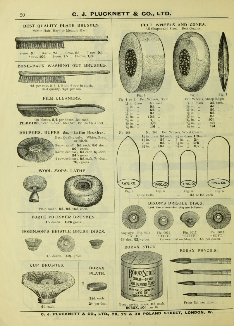 BEST QUALITY PLATE BRUSHES. White Hair, Hard or Medium Hard. 4-row, 6d. 5-row, 7d. 6-row, 8d. 7-row, 9d. 8-row, lOd. 9-row, 1/- 10-row, 1/3. BONE-BACK WASHING OUT BRUSHES. Id. per row, 2, 3, 4. 5 and 6-row in stock. Best quality, l^d per row. FILE CLEANERS. On blocks, 2/6 per dozen, 3d. each. FILE CARD, cloth to clean files,f&c., 6d. to 1/- a foot. BRUSHES, BUFFS, &c.—Lathe Brushes. Best Quality only. White, Grey, or Black. 3-row, small, 5d. each, 4/6 doz., pi 50/- gross. W 3-row, ordinary, 6d each, 5/- doz., i^^i* 54/- gross. ^ 4-row, ordinary. 8d. each, 7/- doz., 70/- gross. WOOL MOPS. LATHE. Plain round, 6d., 8d. lOd. each. PORTE POLISHER BRUSHES. 1/- dozen. 10/6 gross. ROBINSON'S BRISTLE BRUSH DISCS. 4/- dozen. 42/- gross. CUP BRUSHES. 6d. each. BORAX PLATE. 2^d. each. 2/- per doz. FELT WHEELS AND CONES. All Shapes and Sizes. Best Quality. Fig. 1. Fig. 1 or 6. Felt Wheels, Solid. IJt in. diam. 4d. each IJin. „ 5d. ,, l|in. ,, 6d. „ 1| in. ,, 8d. ,, l|in. ,, lOd. ,, 2Jin. ,, 1/- ,, 2|in. ,, 1/3 ,, 2|in. ,, 1/6 ,, Fig. 7. Fig. 6. Felt Wheels, Sharp Edges 1^ in. diam. 3d. each. li in. If in- 1| in. l|in. 2J in. 2^ in. 2i in. 4d. 5d. 6d. 8d. lOd. 1/1 1/4 No. 268. No. 269. Felt Wheels, Wood Centre. If in. diam. 5d.each in. ,, 5d. ,, 2 in. ,, 8d. ,, 2§in. ,, lOd. „ 2| in. diam. 1/6each 3 in. ,, 2/- ,, 3Jin. „ 2/6 ,, 3* in. ,, 3/- ,, Cone Felts Fig. 4. 4d. to 8d. each DIXON'S BRISTLE DISCS. Look like others—but they are Different. Any style. Fig . 6014. Fig. 6016. STIFF. STIFF. 4/- doz., 42/- gross. Fig. 6017.  STIFF. Fig. 6015. SOFT. Or mounted on Mandrell, 4/- per dozen. Great saving in u?e. 6d. each. BORAX, lOd per lb From 4d. per dozen.