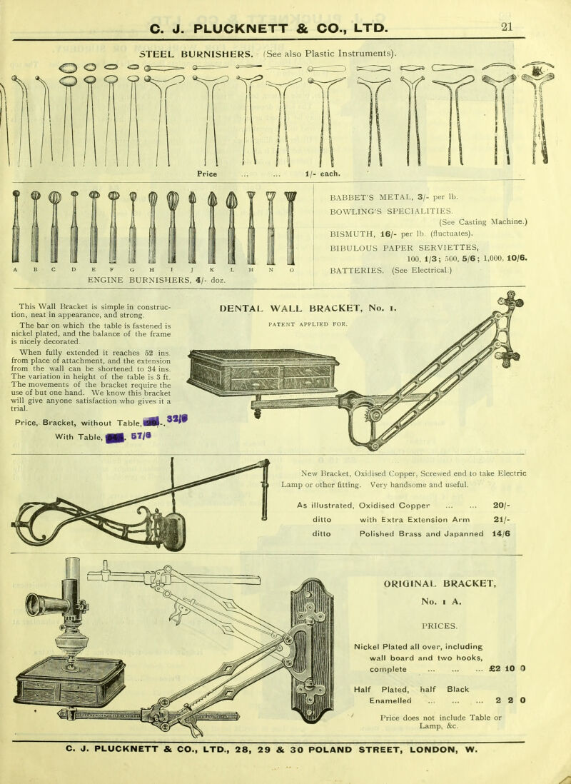 5TEEL BURNISHERS. (See also Plastic Instruments) ? If If It *^r^ ^ 1 Price 1/- each. E F G H I J K L ENGINE BURNISHERS, 4/- doz. BABBET'S METAL. 3/- per lb. BOWLING'S SPECIALITIES. (See Casting Machine.) BISMUTH, 16/- per lb. (fluctuates). BIBULOUS PAPER SERVIETTES, 100, 1/3; 500, 5/6; 1,000, 10/6. BATTERIES. (See Electrical.) This Wall Bracket is simple in construc- tion, neat in appearance, and strong. The bar on which the table is fastened is nickel plated, and the balance of the frame is nicely decorated. When fully extended it reaches 52 ins. from place of attachment, and the extension from the wall can be shortened to 34 ins. The variation in height of the table is 3 ft. The movements of the bracket require the use of but one hand. We know this bracket will give anyone satisfaction who gives it a trial. Price, Bracket, without Table,^B|-. With Table, MB. 67/8 DENTAL WALL BRACKET, No. i PATENT APPLIED FOR, New Bracket, Oxidised Copper, Screwed end to take Electric Lamp or other fitting. Very handsome and useful. As illustrated. Oxidised Copper 20/- ditto with Extra Extension Arm 21/- ditto Polished Brass and Japanned 14/6 ORIGINAL BRACKET, No. I A. PRICES. Nickel Plated all over, including wall board and two hooks, complete £2 10 0 Half Plated, half Black Enamelled 2 2 0 Price does not include Table or Lamp, &c.