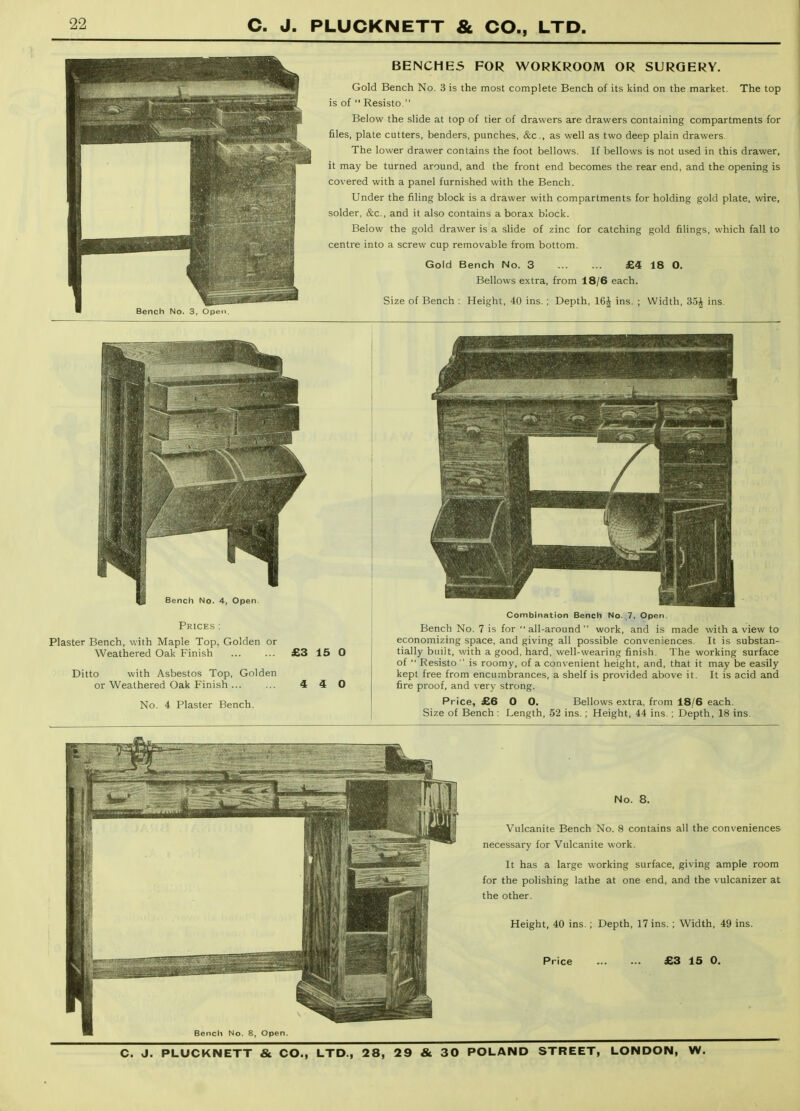 BENCHES FOR WORKROOM OR SURGERY. Gold Bench No. 3 is the most complete Bench of its kind on the market. The top is of  Resisto. Below the slide at top of tier of drawers are drawers containing compartments for files, plate cutters, benders, punches, &c., as well as two deep plain drawers. The lower drawer contains the foot bellows. If bellows is not used in this drawer, it may be turned around, and the front end becomes the rear end, and the opening is covered with a panel furnished with the Bench. Under the filing block is a drawer with compartments for holding gold plate, wire, solder, &c., and it also contains a borax block. Below the gold drawer is a slide of zinc for catching gold filings, which fall to centre into a screw cup removable from bottom. Gold Bench No. 3 £4 18 0. Bellows extra, from 18/6 each. Size of Bench ; Height, 40 ins. ; Depth, 16^ ins. ; Width, ins. Bench No. 4, Open. Prices : Plaster Bench, with Maple Top, Golden or Weathered Oak Finish £3 15 0 Ditto with Asbestos Top, Golden or Weathered Oak Finish 4 No. 4 Plaster Bench. 4 O Combination Bench No. ,7, Open. Bench No. 7 is for all-around work, and is made with a view to economizing space, and giving all possible conveniences. It is substan- tially biiiit, with a good, hard, well-wearing finish. The working surface of  Resisto  is roomy, of a convenient height, and, that it may be easily kept free from encumbrances, a shelf is provided above it. It is acid and fire proof, and ver\- strong. Price, £6 O 0. Bellows extra, from 18/6 each. Size of Bench : Length, 52 ins.; Height, 44 ins. ; Depth, 18 ins. No. 8. Vulcanite Bench No. 8 contains all the conveniences necessary for Vulcanite work. It has a large working surface, giving ample room for the polishing lathe at one end, and the vulcanizer at the other. Height, 40 ins. ; Depth, 17 ins. ; Width, 49 ins. Price £3 15 0.