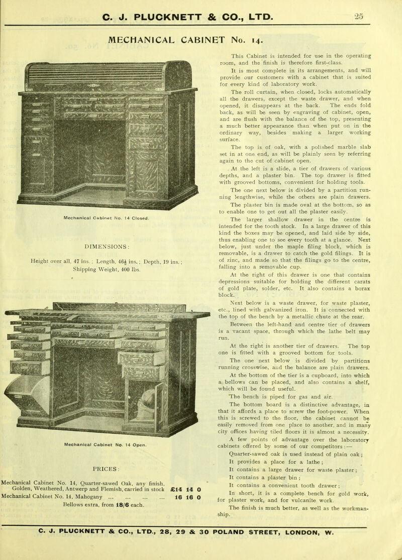 MECHANICAL CABINET No. 14. Mechanical Cabinet No. 14 Closed. DIMENSIONS : Height over all, 47 ins. ; Length, 46^ ins.; Depth, 19 ins. Shipping Weight, 400 lbs. Meclianical Cabinet No. 14 Open. PRICES : Mechanical Cabinet No. 14, Quarter-sawed Oak, any finish. Golden, Weathered, Antwerp and Flemish, carried in stock £14 14 0 Mechanical Cabinet No. 14, Mahogany 16 16 0 Bellows extra, from 18/6 each. This Cabinet is intended for use in the operating room, and the finish is therefore first-class. It is most complete in its arrangements, and will provide our customers with a cabinet that is suited for every kind of laboratory work. The roll curtain, when closed, locks automatically all the drawers, except the waste drawer, and when opened, it disappears at the back. The ends fold back, as will be seen by engraving of cabinet, ofwn, and are flush with the balance of the top, presenting a much better appearance than when put on in the ordinary way, besides making a larger working surface. The top is of oak, with a polished marble slab set in at one end, as will be plainly seen by referring again to the cut of cabinet open. . At the left is a slide, a tier of drawers of various depths, and a plaster bin. The top drawer is fitted with grooved bottoms, convenient for holding tools. The one next below is divided by a partition run- ning lengthwise, while the others are plain drawers. The plaster bin is made oval at the bottom, so as to enable one to get out all the plaster easily. The larger shallow drawer in the centre is intended for the tooth stock. In a large drawer of this kind the boxes may be opened, and laid side by side, thus enabling one to see every tooth at a glance. Next below, just under the maple filing block, which is removable, is a drawer to catch the gold filings. It is of zinc, and made so that the filings go to the centre, falling into a removable cup. At the right of this drawer is one that contains depressions suitable for holding the different carats of gold plate, solder, etc. It also contains a borax block. Next below is a waste drawer, for waste plaster, etc., lined with galvanized iron. It is connected with the top of the bench by a metallic chute at the rear. Between the left-hand and centre tier of drawers is a vacant space, through which the lathe belt may run. At the right is another tier of drawers. The top one is fitted with a grooved bottom for tools. The one next below is divided by partitions running crosswise, aud the balance are plain drawers. At the bottom of the tier is a cupboard, into which a bellows can be placed, and also contains a shelf, which will be found useful. The bench is piped for gas and air. The bottom board is a distinctive advantage, in that it affords a place to screw the foot-power. When this is screwed to the floor, the cabinet cannot be easily removed from one place to another, and in many city offices having tiled floors it is almost a necessity. A few points of advantage over the laboratory cabinets offered by some of our competitors : — Quarter-sawed oak is used instead of plain oak; It provides a place for a lathe; It contains a large drawer for waste plaster; It contains a plaster bin ; It contains a convenient tooth drawer ; In short, it is a complete bench for gold work, for plaster work, and for vulcanite work. The finish is much better, as well as the workman- ship.