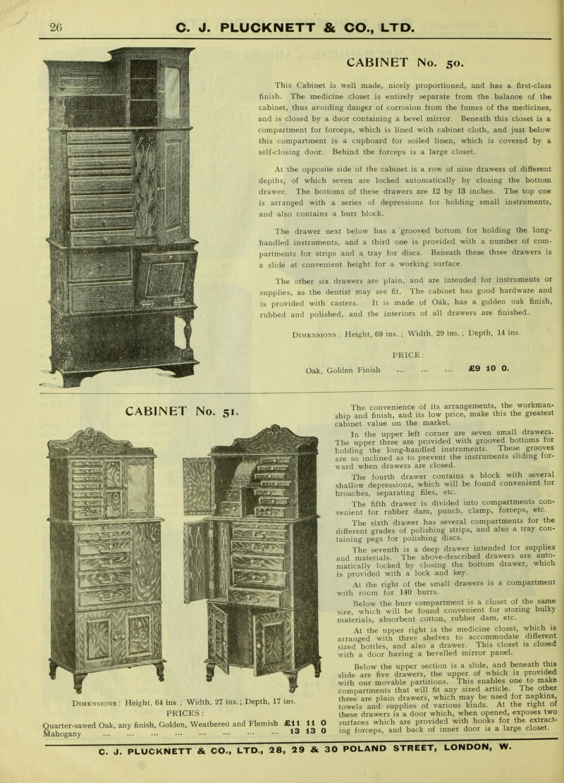 CABINET No. 50. This Cabinet is well made, nicely proportioned, and has a first-class finish. The medicine closet is entirely separate from the balance of the cabinet, thus avoiding danger of corrosion from the fumes of the medicines, and is closed by a door containing a bevel mirror. Beneath this closet is a compartment for forceps, which is lined with cabinet cloth, and just below this compartment is a cupboard for soiled linen, which is covered by a self-closing door. Behind the forceps is a large closet. At the opposite side of the cabinet is a row of nine drawers of different depths, of which seven are locked automatically by closing the bottom drawer. The bottoms of these drawers are 12 by 13 inches. The top one is arranged with a series of depressions for holding small instruments, and also contains a burr block. The drawer next below has a grooved bottom for holding the long- handled instruments, and a third one is provided with a number of com- partments for strips and a tray for discs. Beneath these three drawers is a slide at convenient height for a working surface. The other six drawers are plain, and are intended for instruments or supplies, as the dentist may see fit. The cabinet has good hardware and is provided with casters. It is made of Oak, has a golden oak finish, rubbed and poUshed, and the interiors of all drawers are finished. Dimensions ; Height, 69 ins. ; Width, 29 ins. ; Depth, 14 ins. PRICE: Oak, Golden Finish £9 10 0. CABINET No. 51 Dimensions : Height, 64 ins.; Width, 27 ins.; Depth, 17 ins PRICES : Quarter-sawed Oak, any finish, Golden, Weathered and Flemish £11 Mahogany 13 11 13 The convenience of its arrangements, the workman- ship and finish, and its low price, make this the greatest cabinet value on the market. In the upper left corner are seven small drawers. The upper three are provided with grooved bottoms for holding the long-handled instruments. These grooves are so inclined as to prevent the instruments sliding for- ward when drawers are closed. The fourth drawer contains a block with several shallow depressions, which will be found convenient for broaches, separating files, etc. The fifth drawer is divided into compartments con- venient for rubber dam, punch, clamp, forceps, etc. The sixth drawer has several compartments for the different grades of polishing strips, and also a tray con- taining pegs for poHshing discs. The seventh is a deep drawer intended for supplies and materials. The above-described drawers are auto- matically locked by closing the bottom drawer, which is provided with a lock and key. At the right of the small drawers is a compartment v/ith room for 140 burrs. Below the burr compartment is a closet of the same size, which will be found convenient for storing bulky materials, absorbent cotton, rubber dam, etc. At the upper right is the medicine closet, which is arranged with three shelves to accommodate different sized bottles, and also a drawer. This closet is closed with a door having a bevelled mirror panel. Below the upper section is a slide, and beneath this slide are five drawers, the upper of which is provided with our movable partitions. This enables one to make compartments that will fit any sized article. The other three are plain drawers, which may be used for napkins, towels and supplies of various kinds. At the right of these drawers is a door which, when opened, exposes two surfaces which are provided with hooks for the extract- ing forceps, and back of inner door is a large closet.