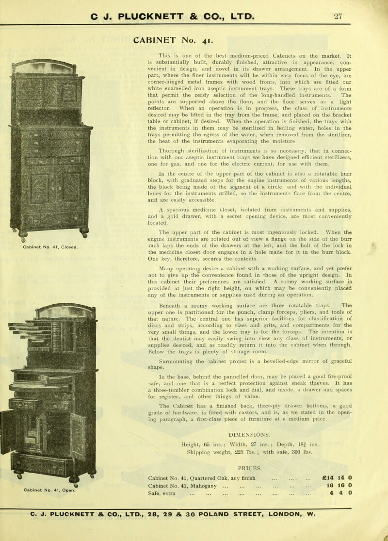 CABINET No. 41. This is one of the best medium-priced Cabinets on the market. It is substantially built, durably finished, attractive in appearance, con- venient in design, and novel in its drawer arrangement. In the upper part, where the finer instruments will be within easy focus of the eye, are corner-hinged metal frames with wood fronts, into which are fitted our white enamelled iron aseptic instrument trays. These trays are of a form that permit the ready selection of the long-handled instruments. The points are supported above the floor, and the floor serves as a light reflector. When an operation is in progress, the class of instruments desired may be lifted in the tray from the frame, and placed on the bracket table or cabinet, if desired. When the operation is finished, the trays with the instruments in them may be sterilized in boiling water, holes in the trays permitting the egress of the water, when removed from the sterilizer, the heat of the instruments evaporating the moisture. Thorough sterilization of instruments is so necessar}-, that in connec- tion with our aseptic instrument trays we have designed efficient sterilizers, one for gas, and one for the electric current, for use with them. In the centre of the upper part of the cabinet is also a rotatable burr block, with graduated steps for the engine instruments of various lengths, the block being made of the segment of a circle, and with the individual holes for the instruments drilled, so the instruments flare from the centre, and are easily accessible. A spacious medicine closet, isolated from instruments and supplies, and a gold drawer, with a secret opening device, are most conveniently located. The upper part of the cabinet is most ingeniously locked. When the engine instruments are rotated out of view a flange on the side of the burr rack laps the ends of the drawers at the left, and the bolt of the lock in the medicine closet door engages in a hole made for it in the burr block. One key, therefore, secures the contents. Maay operators desire a cabinet with a working surface, and yet prefer not to give up the convenience found in those of the upright design. In this cabinet their preferences are satisfied. A roomy working surface is provided at just the right height, on which may be conveniently placed any of the instruments or supplies used during an operation. Beneath a roomy working surface are three rotatable trays. The upper one is partitioned for the punch, clamp forceps, pliers, and tools of that nature. The central one has superior facilities for classification of discs and strips, according to sizes and grits, and compartments for the very small things, and the lower tray is for the forceps. The intention is that the dentist may easily swing into view any class of instruments, or supplies desired, and as readily return it into the cabinet when through. Below the trays is plenty of storage room- Surmounting the cabinet proper is a bevelled-edge mirror of graceful shape. In the base, behind the pannelled door, may be placed a good fire-prooi safe, and one that is a perfect protection against sneak thieves. It has a three-tumbler combination lock and dial, and inside, a drawer and spaces for register, and other things of value. The Cabinet has a finished back, thre-^-ply drawer bottoms, a good grade of hardware, is fitted with castors, and is, as we stated in the open- ing paragraph, a first-class piece of furniture at a medium price. DIMENSIONS. Height, 65 ins. ; Width, 27 ins. ; Depth, 18J ins. Shipping weight, 225 lbs. ; with safe, 300 lbs. PRICES. Cabinet No. 41, Quartered Oak, any finish £14 14 O Cabinet No. 41, Mahogany 16 16 0 Safe, extra 4 4 0