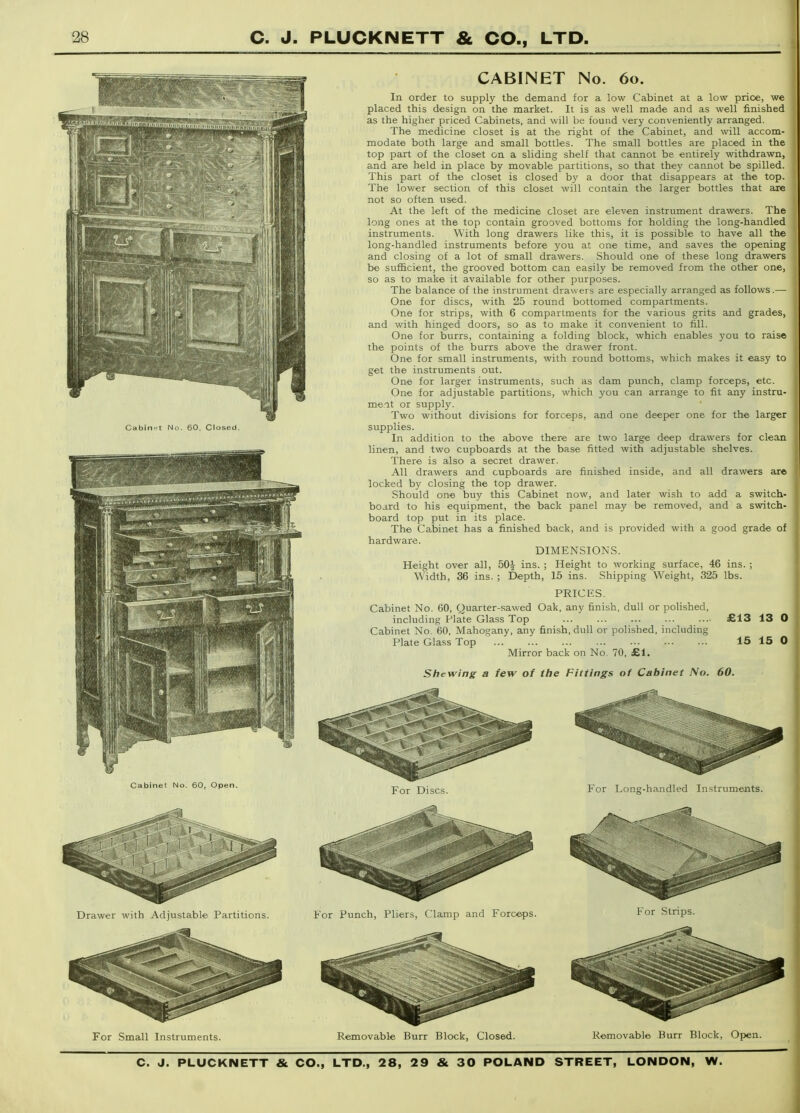 Cabint Nn. 60, Closed. Cabinet No. 60, Open. CABINET No. 60. In order to supply the demand for a low Cabinet at a low price, we placed this design on the market. It is as well made and as well finished as the higher priced Cabinets, and will be found very conveniently arranged. The medicine closet is at the right of the Cabinet, and will accom- modate both large and small bottles. The small bottles are placed in the top part of the closet on a sliding shelf that cannot be entirely withdrawn, and are held in place by movable partitions, so that they cannot be spilled. This part of the closet is closed by a door that disappears at the top. The lower section of this closet will contain the larger bottles that are not so often used. At the left of the medicine closet are eleven instrument drawers. The long ones at the top contain grooved bottoms for holding the long-handled instruments. With long drawers like this, it is possible to have all the long-handled instruments before you at one time, and saves the opening and closing of a lot of small drawers. Should one of these long drawers be sufficient, the grooved bottom can easily be removed from the other one, so as to make it available for other purposes. The balance of the instrument drawers are especially arranged as follows.— One for discs, with 25 round bottomed compartments. One for strips, with 6 compartments for the various grits and grades, and with hinged doors, so as to make it convenient to fill. One for burrs, containing a folding block, which enables you to raise the points of the burrs above the drawer front. One for small instruments, with round bottoms, which makes it easy to get the instruments out. One for larger instruments, such as dam punch, clamp forceps, etc. One for adjustable partitions, which you can arrange to fit any instru- meit or supply. Two without divisions for forceps, and one deeper one for the larger supplies. In addition to the above there are two large deep drawers for clean linen, and two cupboards at the base fitted with adjustable shelves. There is also a secret drawer. All drawers and cupboards are finished inside, and all drawers are locked by closing the top drawer. Should one buy this Cabinet now, and later wish to add a switch- board to his equipment, the back panel may be removed, and a svwtch- board top put in its place. The Cabinet has a finished back, and is provided with a good grade of hardware. DIMENSIONS. Height over all, 50^ ins. ; Height to working surface, 46 ins. ; Width, 36 ins. ; Depth, 15 ins. Shipping Weight, 325 lbs. PRICES. Cabinet No. 60, Quarter-sawed Oak, any finish, dull or polished, including Plate Glass Top £13 13 0 Cabinet No. 60, Mahogany, any finish, dull or polished, including Plate Glass Top 15 15 0 Mirror back on No. 70, £1. Shewing a few of the Fittings of Cabinet No. 60. For Long-handled Instruments. For Punch, Pliers, Clamp and Forceps. For Small Instruments. Removable Burr Block, Closed. Removable Burr Block, Open.