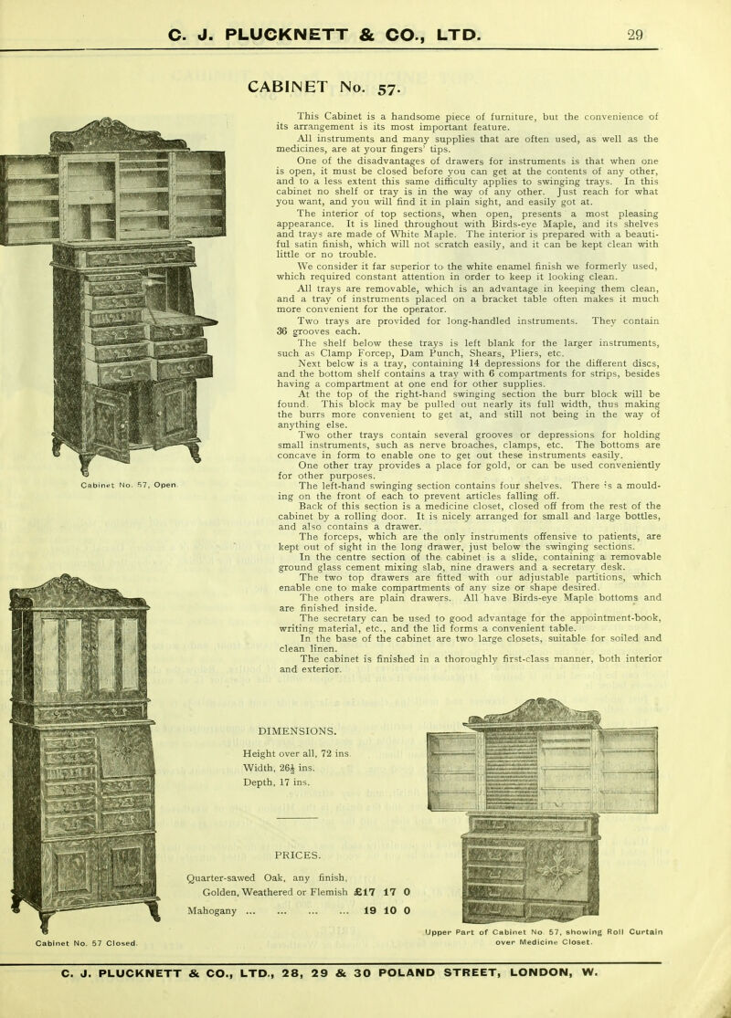 CABINET No. 57. This Cabinet is a handsome piece of furniture, but the convenience of its arrangement is its most important feature. All instruments and many supplies that are often used, as well as the medicines, are at your fingers' tips. One of the disadvantages of drawers for instruments is that when one is open, it must be closed before you can get at the contents of any other, and to a less extent this same difficulty applies to svnnging trays. In this cabinet no shelf or tray is in the way of any other. Just reach for what you want, and you will find it in plain sight, and easily got at. The interior of top sections, when open, presents a most pleasing appearance. It is lined throughout with Birds-eye Maple, and its shelves and trays are made of White Maple. The interior is prepared with a beauti- ful satin finish, which will not scratch easily, and it can be kept clean with little or no trouble. We consider it far superior to the white enamel finish we formerly used, which required constant attention in order io keep it looking clean. All trays are removable, which is an advantage in keeping them clean, and a tray of instruments placed on a bracket table often makes it much more convenient for the operator. Two trays are provided for long-handled instruments. They contain 36 grooves each. The shelf below these trays is left blank for the larger instruments, such as Clamp Forcep, Dam Punch, Shears, Pliers, etc. Next below is a tray, containing 14 depressions for the different discs, and the bottom shelf contains a tray with 6 compartments for strips, besides having a compartment at one end for other supplies. At the top of the right-hand swinging section the burr block will be found. This blocK may be pulled out nearly its full width, thus making the burrs more convenient to get at, and still not being in the way of anj'thing else. Two other trays contain several grooves or depressions for holding small instruments, such as nerve broaches, clamps, etc. The bottoms are concave in form to enable one to get out these instruments easily. One other tray provides a place for gold, or can be used conveniently for other purposes. The left-hand swinging section contains four shelves. There -is a mould- ing on the front of each to prevent articles falling off. Back of this section is a medicine closet, closed off from the rest of the cabinet by a rolling door. It is lucely arranged for small and large bottles, and also contains a drawer. The forceps, which are the only instruments offensive to patients, are kept out of sight in the long drawer, just below the swinging sections. In the centre section of the cabinet is a slide, containing a removable ground glass cement mixing slab, nine drawers and a secretary desk. The two top drawers are fitted vnth our adjustable partitions, which enable one to make compartments of any size or shape desired. The others are plain drawers. All have Birds-eye Maple bottoms and are finished inside. The secretary can be used to good advantage for the appointment-book, writing material, etc., and the lid forms a convenient table. In the base of the cabinet are two large closets, suitable for soiled and clean linen. The cabinet is finished in a thoroughly first-class manner, both interior and exterior.