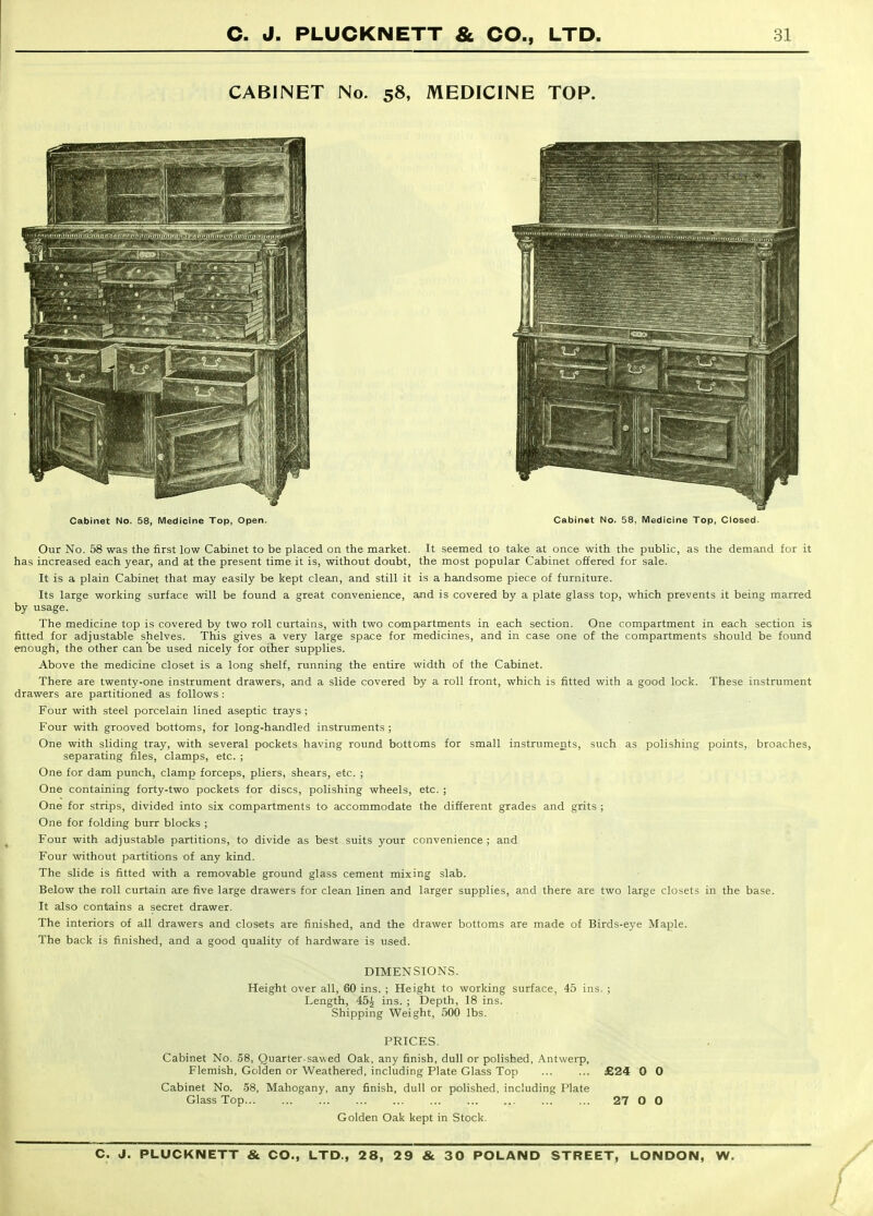 CABINET No. 58, MEDICINE TOP. Cabinet No. 58, Medicine Top, Open. Cabinet No. 58, IVIedicine Top, Closed. Our No. 58 was the first low Cabinet to be placed on the market. It seemed to take at once with the public, as the demand for it has increased each year, and at the present time it is, without doubt, the most popular Cabinet offered for sale. It is a plain Cabinet that may easily be kept clean, and still it is a handsome piece of furniture. Its large working surface will be found a great convenience, and is covered by a plate glass top, which prevents it being marred by usage. The medicine top is covered by two roll curtains, with two compartments in each section. One compartment in each section is fitted for adjustable shelves. This gives a very large space for medicines, and in case one of the compartments should be found enough, the other can 'be used nicely for oilier supplies. Above the medicine closet is a long shelf, running the entire width of the Cabinet. There are twenty-one instrument drawers, and a slide covered by a roll front, which is fitted with a good lock. These instrument drawers are partitioned as follows : Four with steel porcelain lined aseptic trays ; Four vsdth grooved bottoms, for long-handled instruments ; One with sliding tray, with several pockets having round bottoms for small instruments, such as polishing points, broaches, separating files, clamps, etc. ; One for dam punch, clamp forceps, pliers, shears, etc. ; One containing forty-two pockets for discs, polishing wheels, etc. ; One for strips, divided into six compartments to accommodate the different grades and grits ; One for folding burr blocks ; Four with adjustable partitions, to divide as best suits your convenience ; and Four without partitions of any kind. The slide is fitted with a removable ground glass cement mixing slab. Below the roll curtain are five large drawers for clean linen and larger supplies, and there are two large closets in the base. It also contains a secret drawer. The interiors of all drawers and closets are finished, and the drawer bottoms are made of Birds-eye Maple. The back is finished, and a good quality of hardware is used. DIMENSIONS. Height over all, 60 ins. ; Height to working surface, 45 ins. ; Length, 45^ ins. ; Depth, 18 ins. Shipping Weight, 500 lbs. PRICES. Cabinet No. 58, Quarter-sawed Oak, any finish, dull or polished, Antwerp, Flemish, Golden or Weathered, including Plate Glass Top JB24 Cabinet No. 58, Mahogany, any finish, dull or polished, including Plate Glass Top... ... ... ... ... ... ... ... ... ... 27 Golden Oak kept in Stock. 0 0 O 0