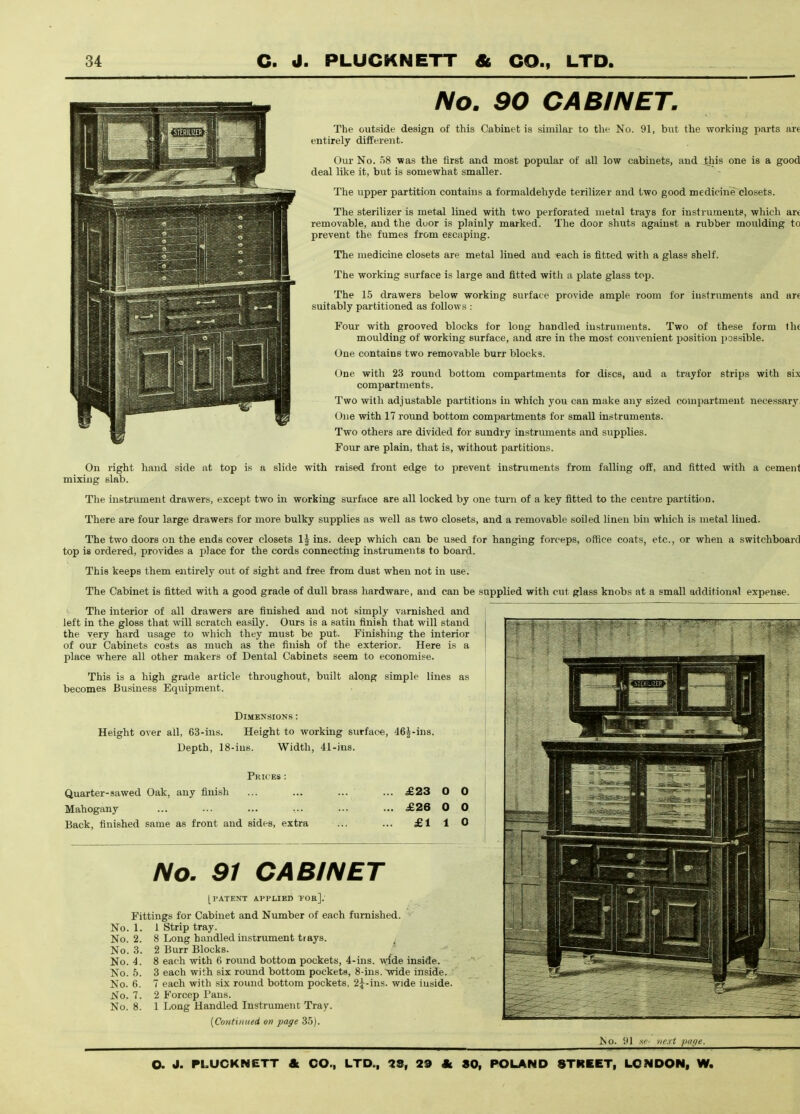 No. 90 CABINET. The outside design of this Cabinet is similar to the No. 91, bixt the working j)arts are entirely different. Our No. 58 was the first and most popular of all low cabinets, and this one is a good deal like it, but is somewhat smaller. The upper partition contains a formaldehyde terilizer and two good medicine closets. The sterilizer is metal lined with two perforated metal trays for instruments, which art removable, and the duor is plainly marked. The door shuts against a rubber moulding to prevent the fumes from escaping. The medicine closets are metal lined and each is fitted with a glass shelf. The working surface is large and fitted with a plate glass top. The 15 drawers below working surface provide ample room for iustrnments and are suitably partitioned as follows : Four with grooved blocks for long handled instruments. Two of these form the moulding of working surface, and are in the most convenient position possible. One contains two removable burr blocks. One with 23 round bottom compartments for discs, and a trayfor strips with six compartments. Two with adjustable partitions in which you can make any sized compartment necessary, One with IT round bottom compartments for small instruments. Two others are divided for sundry instruments and supplies. Four are plain, that is, without partitions. On right hand side at top is a slide with raised front edge to prevent instruments from falling off, and fitted with a cement mixing slab. The instrument drawers, except two in working surface are all locked by one turn of a key fitted to the centre partition. There are four large drawers for more bulky supplies as well as two closets, and a removable soiled linen bin which is metal lined. The two doors on the ends cover closets Ij ins. deep which can be used for hanging forceps, office coats, etc., or when a switchboard top is ordered, provides a place for the cords connecting instruments to board. This keeps them entirely out of sight and free from dust when not in use. The Cabinet is fitted with a good grade of dull brass hardware, and can be supplied with cut glass knobs at a small additional expense. The interior of all drawers are finished and not simply varnished and left in the gloss that will scratch easily. Ours is a satin finish that will stand the very hard usage to which they must be put. Finishing the interior of our Cabinets costs as much as the finish of the exterior. Here is a place where all other makers of Dental Cabinets seem to economise. This is a high grade article throughout, built along simple lines as becomes Business Equipment. Dimensions : Height over all, 63-ins. Height to working surfac-e, <l6|-ins. Depth, 18-ius. Width, 41-ins. Prices : Quarter-sawed Oak, any finish Mahogany Back, finished same as front and sides, extra £23 O 0 £26 0 0 £110 No. 91 CABINET [PATENT APPLIED 1'OR]. Fittings for Cabinet and Number of each furnished. No. 1. 1 Strip tray. No. 2. 8 Long handled instrument trays. ^ No. 3. 2 Burr Blocks. No. 4. 8 each with 6 round bottom pockets, 4-ins. wfde inside. No. 5. 3 each with six round bottom pockets, 8-ins. Tvide inside. No. 6. 7 each with six round bottom pockets, 25-ins. wide iuside. No. 7. 2 Forcep Tans. No. 8. 1 Long Handled Instrument Tray. [CoHtiniied on page 35). No. 91 sf- next patie.
