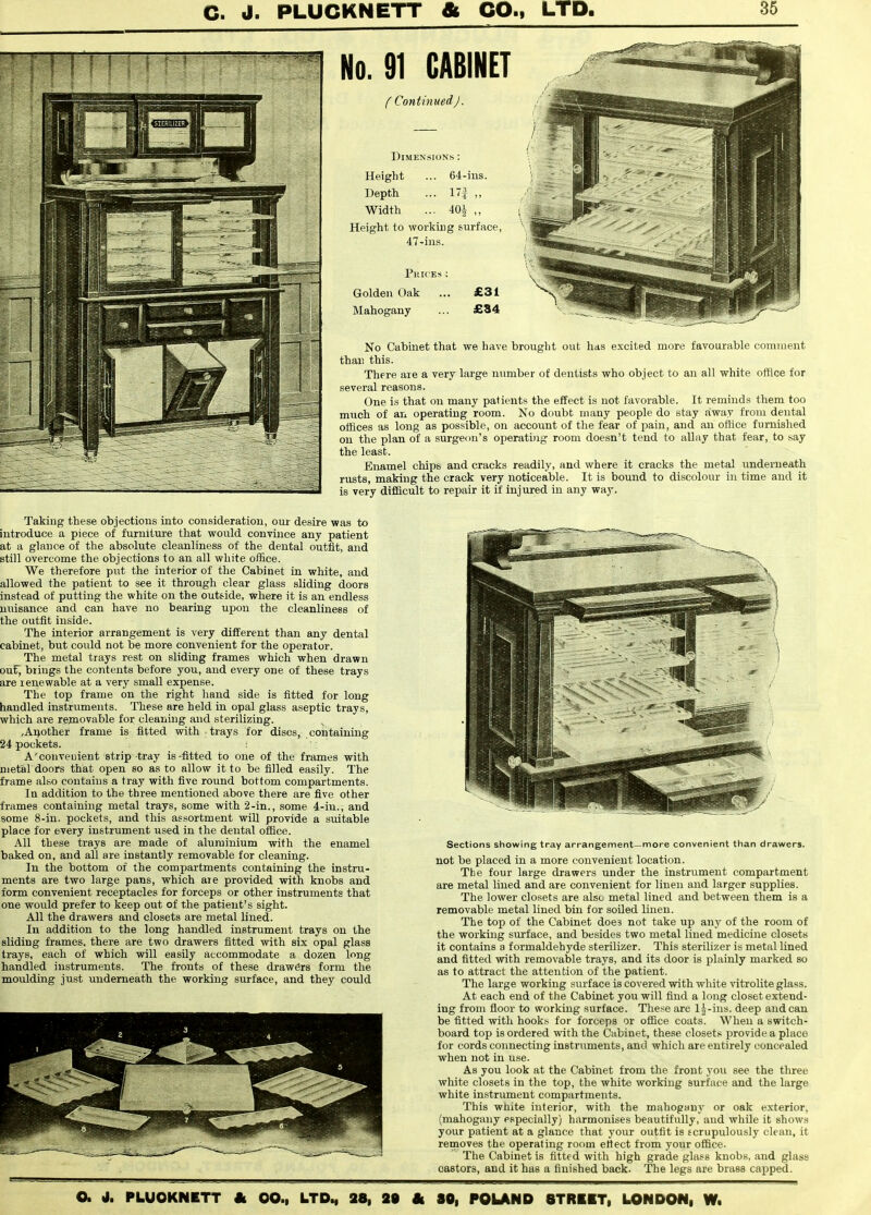 No. 91 CABINET f Continued J. Dimensions : Height ... 64-ins. Depth ... 1! ,, Width ... 401 „ Height to working surface, 47-in.s. Pkices ; Golden Oak ... £31 Mahogany ... £84 No Cabinet that we have brought out has excited more favourable comment than this. There are a very large number of dentists who object to an all white office for several reasons. One is that on many patients the effect is not favorable. It reminds them too much of an operating room. No doubt many people do stay away from dental offices as long as possible, on account of the fear of pain, and an oftice furnished on the plan of a surgeon's operating room doesn't tend to allay that fear, to say the least. Enamel chips and cracks readily, and where it cracks the metal underneath rusts, making the crack very noticeable. It is bound to discolour in time and it is very difficult to repair it if injured in any way. Taking these objections into consideration, our desire was to introduce a piece of furniture that would convince any patient at a glance of the absolute cleanliness of the dental outfit, and still overcome the objections to an all white office. We therefore put the interior of the Cabinet in white, and allowed the patient to see it through clear glass sliding doors instead of putting the white on the outs-ide, where it is an endless nuisance and can have no bearing upon the cleanliness of the outfit inside. The interior arrangement is very different than any dental cabinet, but could not be more convenient for the operator. The metal trays rest on sliding frames which when drawn ouf^ brings the contents before you, and every one of these trays are renewable at a very small expense. The top frame on the right hand side is fitted for long handled instruments. These are held in opal glass aseptic trays, which are rejnovable for cleaning and sterilizing. ,Ai>other frame is fitted with trays for discs, coiitaining 24 pockets. A'convenient strip tray is-fitted to one of the frames with metal doors that open so as to allow it to be filled easily. The frame also contains a tray with five round bottom compartments. In addition to the three mentioned above there are five other frames containing metal trays, some with 2-in., some 4-iu., and some 8-in. pockets, and this assortment will provide a suitable place for every instrument used in the dental office. All these trays are made of aluminium with the enamel baked on, and all are instantly removable for cleaning. In the bottom of the compartments containing the instru- ments are two large pans, which aie provided with knobs and form convenient receptacles for forceps or other instruments that one would prefer to keep out of the patient's sight. All the drawers and closets are metal lined. In addition to the long handled instrument trays on the sliding frames, there are two drawers fitted with six opal glass trays, each of which will easily accommodate a dozen long handled instruments. The fronts of these drawers form the moulding just underneath the working surface, and they could Sections showing tray arrangement—more convenient than drawers, not be placed in a more convenient location. The four large drawers under the instrument compartment are metal lined and are convenient for linen and larger supplies. The lower closets are alsc metal lined and between them is a removable metal lined bin for soiled linen. The top of the Cabinet does not take up any of the room of the working surface, and besides two metal lined medicine closets it contains a formaldehyde sterilizer. This sterilizer is metal lined and fitted with removable trays, and its door is plainly marked so as to attract the attention of the patient. The large working surface is covered with white vitrolite glass. At each end of the Cabinet you will find a long closet extend- ing from floor to v?orkuig surface. These are Ij-ins. deep andean be fitted with hooks for forceps or office coats. When a switch- board top is ordered with the Cabinet, these closets provide a place for cords coimecting instruments, and which are entirely concealed when not in use. As you look at the Cabinet from the front you see the three white closets in the top, the white working surface and the large white instrument compartments. This wtiite interior, with the mahogany or oak exterior, (mahogany especially) harmonises beautifully, and while it shows your patient at a glance that your outfit is f crupulously clean, it removes the operating room etiect from your office. The Cabinet is fitted with high grade glass knobs, and glass castors, and it has a finished back. The legs are brass capped.