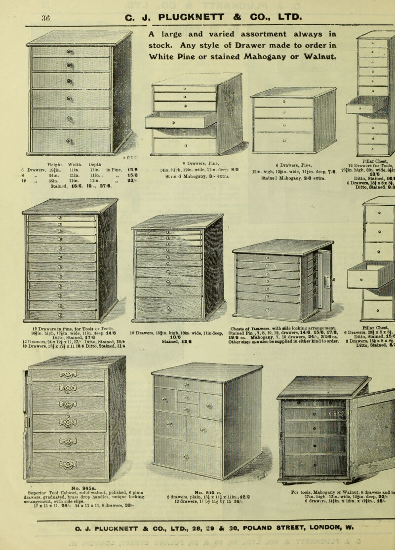 A large and varied assortment always in stock. Any style of Drawer made to order in White Pine or stained Mahogany or Walnut. Height. Width. ISfiu. Uin. 24in. IUq. a6ia. llin. Stained, tS/6, 6 Drawers, Piue, Uin. hi;h, 12in. wide, llin. deep. Stiin d Mahogany, 3,'- extr* 4 Drawers, Pine, J2in. high, 12jin. wide, lliin. deep, 7/8. Stainei M.ihogaa7, 3/6 extra. Pillar Chest, 12 Drawers for Tools, i 29}in. high. Sin. wide, Slir 13/6 Ditto, Stained, 16/( 6 Drawen,l&|x8x 8}, Ditto, Stained, 8/3 12 Drawers in Pine, for Tool, or Teeth. ISjin. high, I2Jin. wide, llin. deep, 14/6 Ditto, Stained, 17/6 12 Drawers, 24x 12i x 11,17/- Ditto, Stained, lO/t 10 Drawer., 15} x 12| x 11 10/6 Ditto, Stained, 12/t Cherte of nwwers. with ilde locking arrangement. Pillar Chest, 10 Drawers, ISjin. high, 13ia. wide, llin deep, SUined Pin , 7, 8, 10, 12, drawers, 14/6. 15/6, 17/6. 6 Drawers, 29J x 8 x 8J, 10/6 19/6 ea. Mahogany, 7, 10 drawers, 24/-, 82/6 ea. Ditto, Stained, 15/6 Stained, 18 8 Other sizes oa-B also be tupplied in either kind to order. 8 Drawers, IS^x 8 x 8}. Ditto, Stained, SJi No. 945a. Superior Tool Cabinet, solid walnut, polished, 6 plain drawers, graduated, brass drop handles, unique locking arrangement, with side slip*. 17 X 11 X 11. 24/- 24 X 11 X 11, 8 drawers, 38/- No. 510 e. i drawers, plain, 13^ x 11^ x llin., 12,3 12 drawer., 17 by llj by 11 16/- liiiiiiiiri^iiB piip|jj|j| iii llin 1 I'ltl 1 i' 1 For tools. Mahogany or Walnut, 8 drawers and lo 17in. high ISin. wide, 12iin. deep, 20/- 6 drawens, li^in. x ISin. x i2}in., 16/-